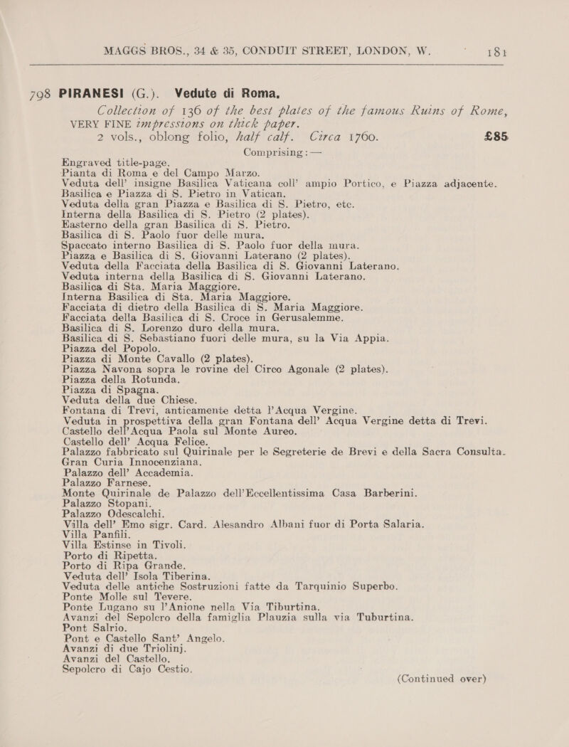 798 PIRANESI (G.). Vedute di Roma, Collectton of 136 of the best plates of the famous Ruins of Rome, VERY FINE zmpresstons on thick paper. 2 vols., oblong folio, Zalf calif. Circa 1760. £85 Comprising : — Engraved title-page. Pianta di Roma e del Campo Marzo. Veduta dell’ insigne Basilica Vaticana coll’ ampio Portico, e Piazza adjacente. Basilica e Piazza di S. Pietro in Vatican. Veduta della gran Piazza e Basilica di S. Pietro, ete. Interna della Basilica di S. Pietro (2 plates). Easterno della gran Basilica di S. Pietro. Basilica di S. Paolo fuor delle mura. Spaccato interno Basilica di S. Paolo fuor della mura. Piazza e Basilica di S. Giovanni Laterano (2 plates). Veduta della Facciata della Basilica di S. Giovanni Laterano. Veduta interna della Basilica di S. Giovanni Laterano. Basilica di Sta. Maria Maggiore. Interna Basilica di Sta. Maria Maggiore. Facciata di dietro della Basilica di S. Maria Maggiore. Facciata della Basilica di S. Croce in Gerusalemme. Basilica di S. Lorenzo duro della mura. Basilica di S. Sebastiano fuori delle mura, su la Via Appia. Piazza del Popolo. Piazza di Monte Cavallo (2 plates). Piazza Navona sopra le rovine del Circo Agonale (2 plates). Piazza della Rotunda. Piazza di Spagna. Veduta della due Chiese. Fontana di Trevi, anticamente detta |’Acqua Vergine. Veduta in prospettiva della gran Fontana dell’ Acqua Vergine detta di Trevi. Castello dell’ Acqua Paola sul Monte Aureo. Castello dell’ Acqua Felice. Palazzo fabbricato sul Quirinale per le Segreterie de Brevi e della Sacra Consulta. Gran Curia Innocenziana. Palazzo dell’ Accademia. Palazzo Farnese. Monte Quirinale de Palazzo dell’Eccellentissima Casa Barberini. Palazzo Stopani. Palazzo Odescalchi. Villa dell? Emo sigr. Card. Alesandro Albani fuor di Porta Salaria. Villa Panfili. Villa Estinse in Tivoli. Porto di Ripetta. Porto di Ripa Grande. Veduta dell’ Isola Tiberina. Veduta delle antiche Sostruzioni fatte da Tarquinio Superbo. Ponte Molle sul Tevere. Ponte Lugano su |’Anione nella Via Tiburtina. Avanzi del Sepolcro della famiglia Plauzia sulla via Tuburtina. Pont Salrio. Pont e Castello Sant’ Angelo. Avanzi di due Triolinj. Avanzi del Castello. Sepolcro di Cajo Cestio. (Continued over)