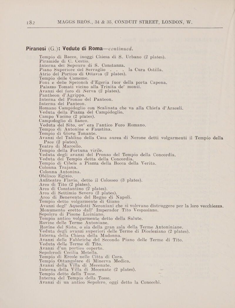 Piranesi (G.): Vedute di Roma—continued. Tempio di Bacco, inoggi Chiesa di S. Urbano (2 plates). Piramide di C. Cestio. Interna del Sepoicro di §S. Constanza. Piano Superiore del Serraglio . . . la Cura Ostilla. Atrio del Portico di Ottavia (2 plates). Tempio delle Cameme. Font e delle Spelonch d’Egeria fuor della porta Capena. Palazzo Tomati vicino alla Trinita de’ monti. Avanzi del foro di Nerva (2 plates). Pantheon d’ Agrippa. Interna del Pronao del Panteon. Interna del Panteon. Romano Campidoglio con Scalinata che va alla Chiefa d’ Araceli. Veduta della Piazza del Campidoglio. Campo Vacino (2 plates). Campidoglio di fianco. Veduta del Sito, ov’ era lantico Foro Romano. Tempio di Antonine e Faustina. Tempio di Giove Tonante. Avanzi del Tablino della Casa aurea di Nerone detti volgarmenti il Tempio della Pace (2 plates). Teatro di Marcello. Tempio della Fortuna virile. Veduta degli avanzi del Pronao del Tempio della Concordia. Veduta del Tempio detta della Concordia. Tempio di Cibele a Piazza della Bocca della Verita. Colonna Trajana. Colonna Antonina. Obilisco Egizio. ; Anfiteatro Flavio, detto il Colosseo (3 plates). Arco di Tito (2 plates). Arco di Constantino (2 plates). | Arco di Settimio Severo (2 plates). Arco di Benevento del Regno di Napoli. Tempio detto volgarmente di Giano Avanzi degl’ Aquedotti Neroniani che si volevano distruggere per la loro vecchiezza. Monumento eretto dall’ Imperador Tito Vespasiano. Sepolcro di Pisone Liciniano. Tempio antico volgarmente detto della Salute. Rovine delle Terme Antoniane. Rovine del Sisto, o sia della gran sala della Terme Antoniniane. Veduta degli avanzi superiori delle Terme di Diocleziano (2 plates). Interna della Chiesa della Madonna, Avanzi delle Fabbriche del Secondo Piano delle Terme di Tito. Veduta delle Terme di Tito. Avanzi d’un portico coperto. Sepolcrodi Cecilia Metella. Tempio di Ercole nelle Citta di Cora. Tempio Ottangolare di Minerva Medica. Avanzi della Villa di Mecenate. Interna della Villa di Mecenate (2 plates). Tempio detto della Tosse. = Interna del Tempio della Tosse. Avanzi di un antico Sepolcro, oggi detto la Conocchi.