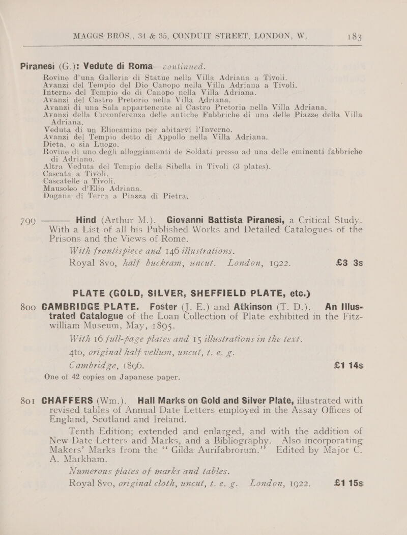 Piranesi (G.): Vedute di Roma—continued. Rovine d’una Galleria di Statue nella Villa Adriana a Tivol. Avanzi del Tempio del Dio Canopo nella Villa Adriana a Tivoli. Interno del Tempio do di Canopo nella Villa Adriana. Avanzi del Castro Pretorio nella Villa Adriana. Avanzi di una Sala appartenente al Castro Pretoria nella Villa Adriana. ae della Circonferenza delle antiche Fabbriche di una delle Piazze deila Villa riana. Veduta di un Eliocamino per abitarvi I’ Inverno. Avanzi del Tempio detto di Appollo nella Villa Adriana. Dieta, o sia Luogo. Rovine di uno degli alloggiamenti de Soldati presso ad una delle eminenti fabbriche di Adriano. Altra Veduta del Tempio della Sibella in Tivoli (3 plates). Cascata a Tivoli. Cascatelle a Tivoli. Mausoleo d’Elio Adriana. Dogana di Terra a Piazza di Pietra. 799 ———— Hind (Arthur M.). Giovanni Battista Piranesi, a Critical Study. With a List of all his Published Works and Detailed Catalogues of the Prisons and the Views of Rome. With frontispiece and 146 tllustrations. Royal 8vo, half buckram, uncut. London, 1922. £3 3s PLATE (GOLD, SILVER, SHEFFIELD PLATE, etc.) 800 GAMBRIDGE PLATE. Foster (J. E.) and Atkinson (T. D.). An Iilus- trated Catalogue of the Loan Collection of Plate exhibited in the Fitz- william Museum, May, 1895. With 16 full-page plates and 15 illustrations in the text. Ato, ortginal half vellum, uncut, t. e. g. Cambridge, 1806. £1 14s One of 42 copies on Japanese paper. 801 GHAFFERS (Wm.). Hall Marks on Gold and Silver Plate, illustrated with revised tables of Annual Date Letters employed in the Assay Offices of England, Scotland and Ireland. Tenth Edition; extended and enlarged, and with the addition of New Date Letters and Marks, and a Bibliography. Also incorporating Makers’ Marks from the ‘‘ Gilda Aurifabrorum.’’? Edited by Major C. A. Markham. Numerous plates of marks and tables. Royal 8vo, o7zgznal cloth, uncut, t.e. g. London, 1922. £1 15s