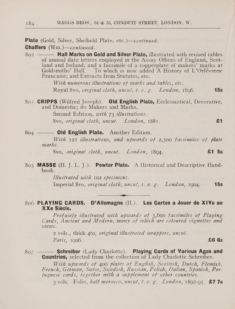 Plate (Gold, Silver, Sheffield Plate, etc.)—continued. Chaffers (Wm.)—continued. 802 Hall Marks on Gold and Silver Plate, illustrated with revised tables of annual date letters employed in the Assay Offices of England, Scot- land and Ireland, and a facsimile of a copperplate of makers’ marks at Goldsmiths’ Hall. To which is now added A History of L’Orfévrerie Francaise; and Extracts from Statutes, etc. With numerous illustrations of marks and tables, etc. Royal 8vo, o7zginal cloth, uncut, t. e. g. London, 1806. 15s  802 CRIPPS (Wilfred Joseph). Old English Plate, Ecclesiastical, Decorative, and Domestic; its Makers and Marks. Second Edition, wth 73 zllustrations. 8vo, ortginal cloth, uncut. London, 1881. £1  804 Old English Plate. Another Edition. W2th 122 tllustrations, and upwards of 2,500 facsimiles of plate marks. 8vo, orzginal cloth, uncut. London, 1894. £1 5s 805 MASSE (H. J. L. J.). Pewter Plate. A Historical and Descriptive Hand- book. Illustrated with 102 specimens. Imperial 8vo, orzgznal cloth, uncut, t. e. g. London, 1904. 15s ti ttt a al Re eee ee 806 PLAYING CARDS. D’Allemagne (H.). Les Cartes a Jouer de X1Ve au XXe Siécle. Profusely illustrated with upwards of 3,600 facsimiles of Playing Cards, Anctent and Modern, many of which are coloured vignettes and vlews. 2 vols., thick 4to, ovzginal tllustrated wrappers, uncut. Paris, 1906. £6 6s 807 Schreiber (Lady Charlotte). Playing Cards of Various Ages and Countries, selected from the collection of Lady Charlotte Schreiber. With upwards of 400 plates of English, Scottish, Dutch, Flemtsh, French, German, Swiss, Swedish, Russian, Polish, Italian, Spanish, Por- tuguese cards, together with a supplement of-other countries. 3 vols. Folio, half morocco, uncut, t.e. g. London, 1892-95. £7 7s  mo