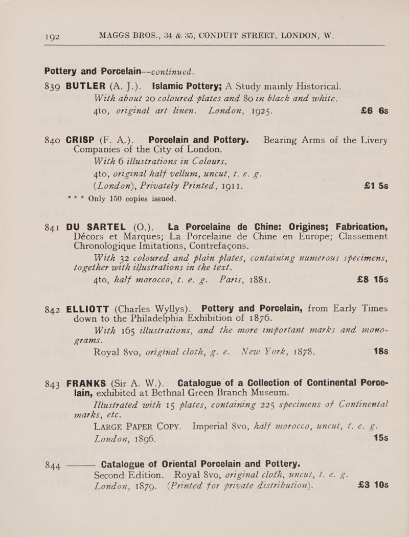 839 840 841 842 843 844 BUTLER (A. J.). Islamic Pottery; A Study mainly Historical. With about 20 coloured plates and 80 in black and white. Ato, ortginal art linen. London, 1925. £6 6s CRISP (F. A.). Porcelain and Pottery. Bearing Arms of the Livery Companies of the City of London. With 6 allustrations in Colours. 4to, original half vellum, uncut, ¢. €. g. (London), Privately Printed, 1911. £1 5s ** * Only 150 copies issued. DU SARTEL (O.). La Porcelaine de Chine: Origines; Fabrication, Décors et Marques; La Porcelaine de Chine en Europe; Classement Chronologique Imitations, Contrefacons. With 32 coloured and plain plates, containing numerous specimens, together with zllustratzons in the text. 4to, half morocco, ¢t. e. g. Parts, 1881. £8 15s ELLIOTT (Charles Wyllys). Pottery and Porcelain, from Early Times down to the Philadelphia Exhibition of 1876. With 165 illustrations, and the more important marks and mono- grams. Royal 8vo, original cloth, g. e. New York, 1878. 18s FRANKS (Sir A. W.). Catalogue of a Collection of Continental Porce- lain, exhibited at Bethnal Green Branch Museum. | Illustrated with 15 plates, containing 225 specimens of Continental marks, etc. LARGE PAPER Copy. Imperial 8vo, half morocco, uncut, t. e. g. London, 1806. 15s —___— Catalogue of Oriental Porcelain and Pottery. Second Edition. Royal 8vo, ovzgznal cloth, uncut, ¢t. €. g. London, 187g. (Printed for private distribution). £3 10s