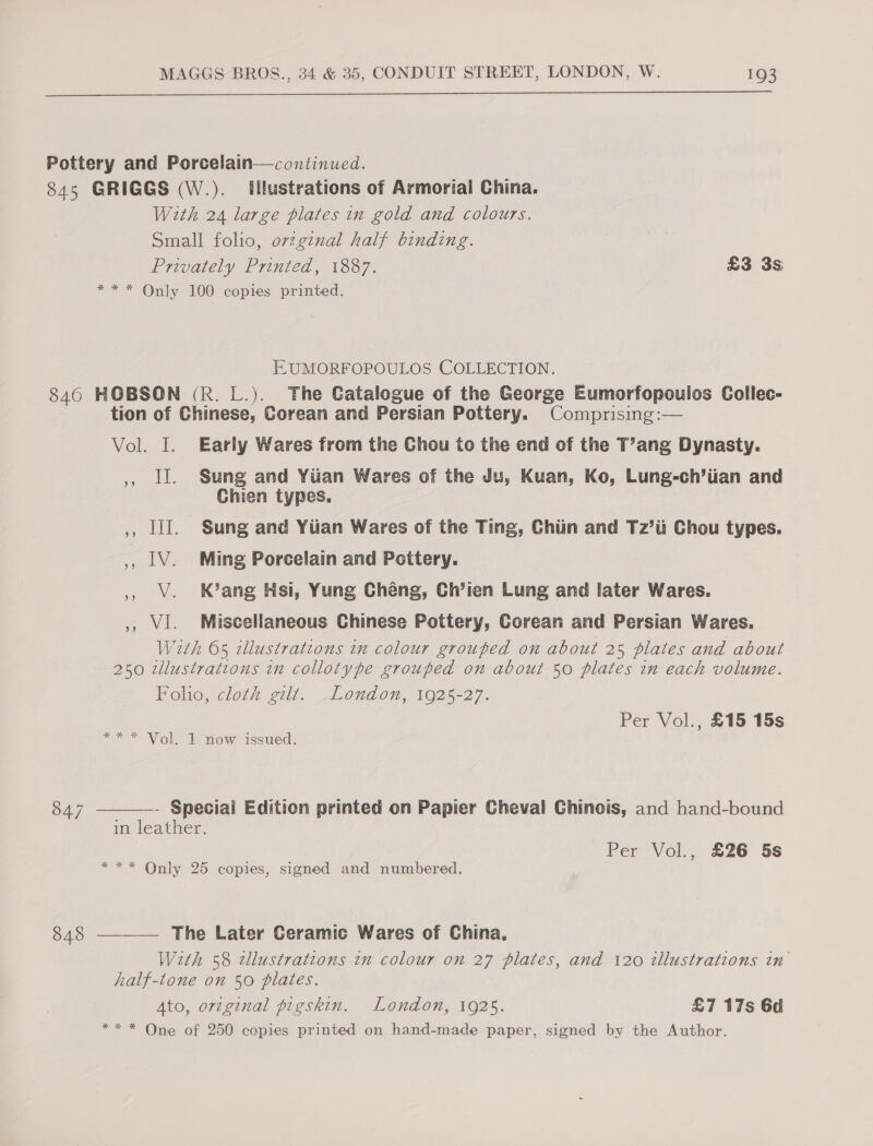  Pottery and Porcelain—continued. 845 GRIGGS (W.). Illustrations of Armorial China. With 24 large plates in gold and colours. Small folio, o7zgznal half binding. Privately Printed, 1887. £3 3s *** Only 100 copies printed. EUMORFOPOULOS COLLECTION. 846 HOBSON (R. L.). The Catalogue of the George Eumorfopoulos Collec- tion of Chinese, Corean and Persian Pottery. Comprising:— Vol. I. Early Wares from the Chou to the end of the T’ang Dynasty. , ll. Sung and Yiian Wares of the Ju, Kuan, Ko, Lung-ch’iian and Chien types. ,, lll. Sung and Yiian Wares of the Ting, Chiin and Tz’ti Chou types. ,, LV. Ming Porcelain and Pottery. , Vv. Kang Hsi, Yung Chéng, Ch’ien Lung and later Wares. ,, VI. Miscellaneous Chinese Pottery, Corean and Persian Wares. Wath 65 illustrations in colour grouped on about 25 plales and about 250 zllustrations in collotype grouped on about 50 plates in each volume. Folio, cloth gilt. London, 1925-27. Per Vol., £15 15s ** = Vol. ik now issued:  - Speciai Edition printed on Papier Cheval Chinois, and hand-bound in leather. 847 Per Vol., £26 5s *** Only 25 copies, signed and numbered.  The Later Ceramic Wares of China, With 58 cllustratzons in colour on 27 plates, and 120 illustrations in’ half-tone on 50 plates. Ato, original pigskin. London, 1925. £7 17s 6d ** * One of 250 copies printed on hand-made paper, signed by the Author. 848