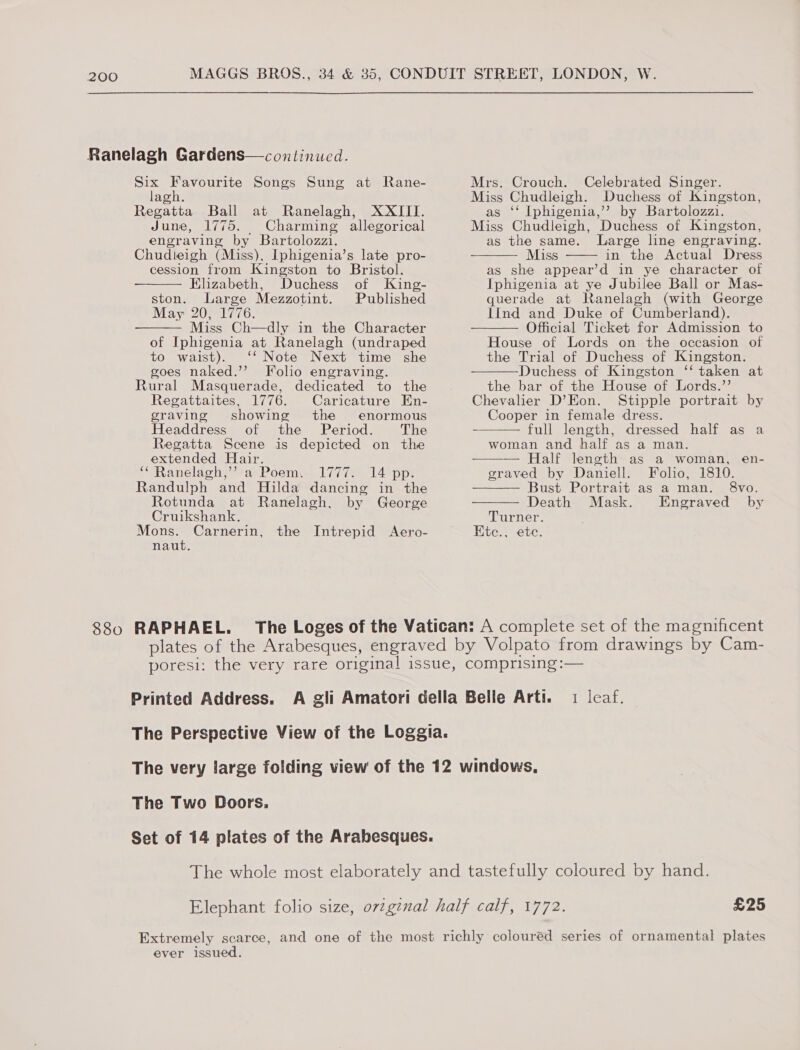 880 hee aS ME Songs Sung at Rane- agh. Regatta Ball at Ranelagh, XXIII. June, 1775. Charming allegorical engraving by Bartolozzi. Chudleigh (Miss), Iphigenia’s late pro- cession from Kingston to Bristol. Elizabeth, Duchess of King- ston. Large Mezzotint. Published May 20, 1776. Miss Ch—dly in the Character of Iphigenia at Ranelagh (undraped to waist). ‘* Note Next time she goes naked.’’ Folio engraving. Rural Masquerade, dedicated to the Regattaites, 1776. Caricature En- graving showing the enormous Headdress of the Period. The Regatta Scene is depicted on the extended Hair. ;eRanclach= fae Poemms 174 (ae 14) pot Randulph and Hilda dancing in the   Rotunda at Ranelagh, by George Cruikshank. Mons. Carnerin, the Intrepid Aero- naut. RAPHAEL. Mrs. Crouch. Celebrated Singer. Miss Chudleigh. Duchess of Kingston, as ‘‘ Iphigenia,’’? by Bartolozzi. Miss Chudleigh, Duchess of Kingston, as the same. Large line engraving. Miss in the Actual Dress as she appear’d in ye character of Iphigenia at ye Jubilee Ball or Mas- querade at Ranelagh (with George IInd and Duke of Cumberland). Official Ticket for Admission to House of Lords on the occasion of the Trial of Duchess of Kingston. Duchess of Kingston ‘‘ taken at the bar of the House of Lords.’’ Chevalier D’Eon. Stipple portrait by Cooper in female dress. full length, dressed half as a woman and half as a man. — Half length as a woman, en- graved by Daniell. Folio, 1810. Bust Portrait as a man. 8vo.         Death Mask. Engraved by Turner. EKte., ete. Printed Address. t leat; The Two Doors. £25 ever issued.
