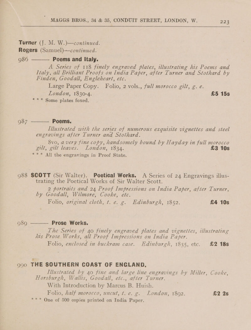 Turner (J. M. W.)—continued. Rogers (Samuel)—continued.   989 Poems and Italy. A Series of 118 finely engraved plates, illustrating his Poems and Italy, all Brelliant Proofs on India Paper, after Turner and Stothard by finden, Goodall, Engleheart, etc. Large Paper Copy. Folio, 2 vols., full morocco gilt, g. e. London, 1830-4. £5 15s * * * Some plates foxed. 987 Poems. Illustrated with the series of numerous exquisite vignettes and steel engravings after Turner and Stothard. _ 8vo, avery fine copy, handsomely bound by Hayday in full morocco gilt, gilt leaves. London, 1834. £3 10s * * * All the engravings in Proof State. 983 SCOTT (Sir Walter). Poetical Works. A Series of 24 Engravings illus- trating the Poetical Works of Sir Walter Scott. 2 portraits and 24 Proof Impressions on India Paper, after Turner, by Goodall, Wilmore, Cooke, etc. Folio, orzgenal cloth, t. e. g. Edinburgh, 1852. £4 10s  Prose Works. _ The Series of 40 finely engraved plates and vignettes, illustrating hts Prose Works, all Proof Impressions on India Paper. Folio, enclosed in buckram case. Edinburgh, 1835, etc. £2 18s 989 990 THE SOUTHERN COAST OF ENGLAND, Illustrated by 40 fine and large line engravings by Miller, Cooke, Horsburgh, Wailts, Goodall, etc., after Turner. With Introduction by Marcus B. Huish. Folio, half morocco, uncut, t. e. g. London, 1802. £2 2s *** One of 500 copies printed on India Paper.