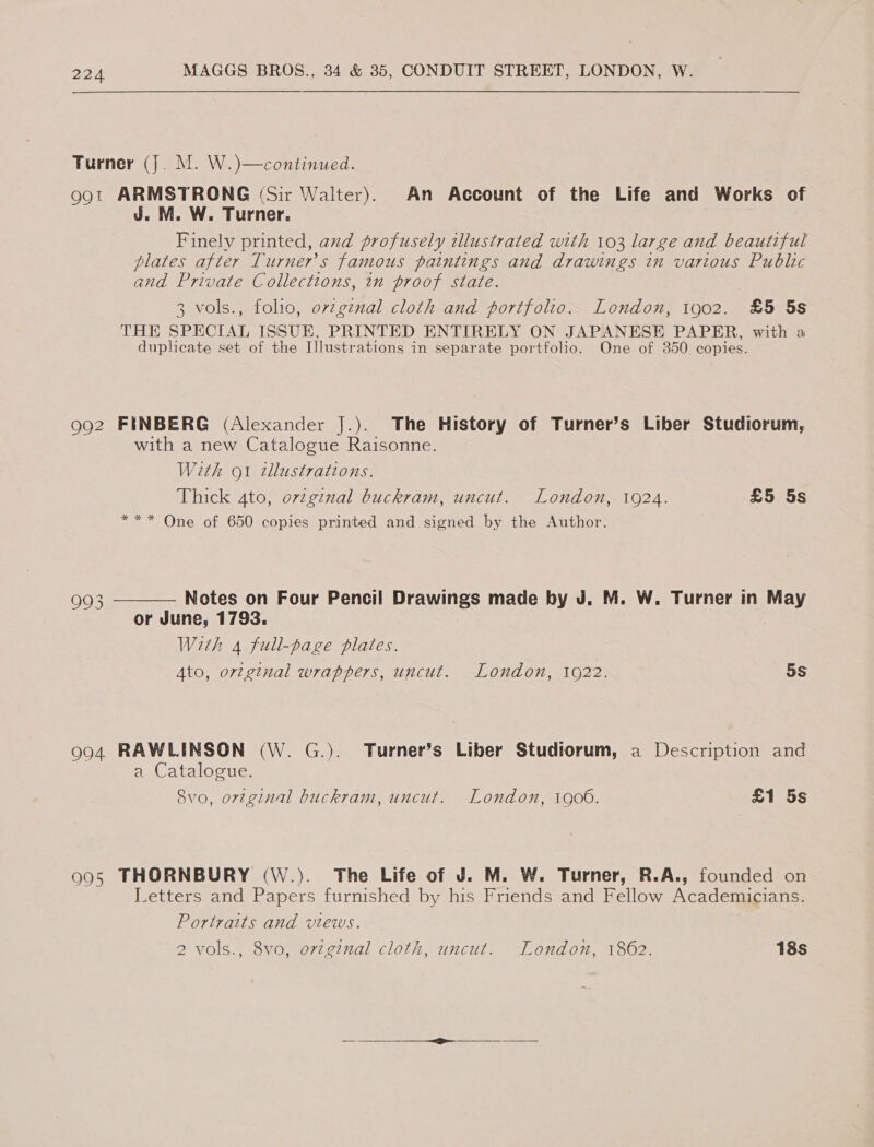 Turner (J. M. W.)—continued. 991 ARMSTRONG (Sir Walter). An Account of the Life and Works of J. M. W. Turner. Finely printed, and profusely tlustrated with 103 large and beautiful plates after Turner’s famous paintings and drawings in various Public and Private Collections, in proof state. 3 vols., folio, ovzginal cloth and portfolio. London, 1902. £5 5s THE SPECIAL ISSUE, PRINTED ENTIRELY ON JAPANESE PAPER, with a duplicate set of the Illustrations in separate portfolio. One of 350 copies. 992 FINBERG (Alexander J.). The History of Turner’s Liber Studiorum, with a new Catalogue Raisonne. With ot tllustrations. Thick 4to, original buckram, uncut. London, 1924. £5 5s *** One of 650 copies printed and signed by the Author. 993 Notes on Four Pencil Drawings made by J. M. W. Turner in ay or June, 1793. With 4 full-page plates. Ato, original wrappers, uncut. London, 10922. 5s  994 RAWLINSON (W. G.). Turner’s Liber Studiorum, a Description and a Catalogue. Svo, orzginal buckram, uncut. London, 1906. £1 5s 905 THORNBURY (W.). The Life of J. M. W. Turner, R.A., founded on Letters and Papers furnished by his Friends and Fellow Academicians. Portraits and views. 2 vols., 8vo, ovzginal cloth, uncut. London, 1862. 18s