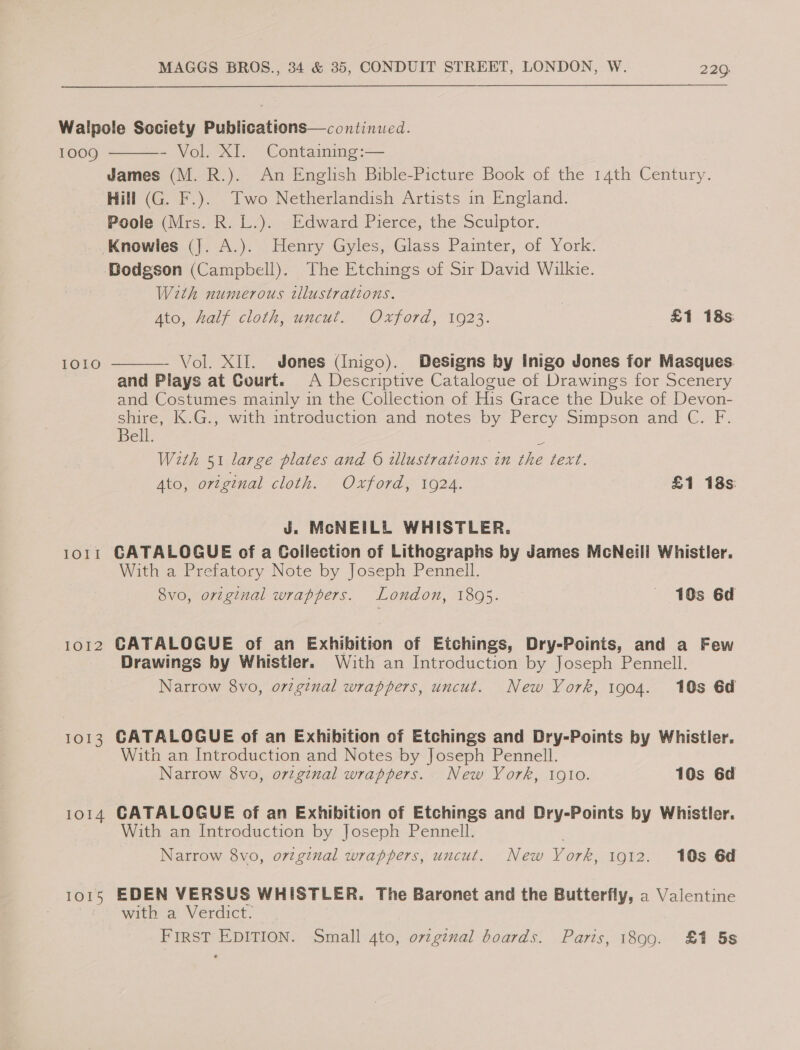 1009 1010 LOTT IOI2 1013 1014 TOS  - Vol. XI. Containing:— James (M. R.). An English Bible-Picture Book of the 14th Century. Hill (G. F.). Two Netherlandish Artists in England. Poole (Mrs. R. L.). Edward Pierce, the Sculptor. With numerous tllustrations. Ato, half cloth, uncut. Oxford, 1923. | £1 18s  Vol. XII. Jones (Inigo). Designs by Inigo Jones for Masques. and Plays at Court. A Descriptive Catalogue of Drawings for Scenery and Costumes mainly in the Collection of His Grace the Duke of Devon- shire, K.G., with introduction and notes by Percy Simpson and C. F. Bell. ‘i With 51 large plates and 6 illustrations in the text. Ato, ortginal cloth. Oxford, 1924. £1 18s: J. McNEILL WHISTLER. CATALOGUE of a Collection of Lithographs by James McNeill Whistler. With a Prefatory Note by Joseph Pennell. 8vo, orzginal wrappers. London, 1895. — 10s 6d CATALOGUE of an Exhibition of Etchings, Dry-Points, and a Few Drawings by Whistler. With an Introduction by Joseph Pennell. Narrow 8vo, orzginal wrappers, uncut. New York, 1904. 10s 6d CATALOGUE of an Exhibition of Etchings and Dry-Points by Whistler. With an Introduction and Notes by Joseph Pennell. Narrow 8vo, original wrappers. New Vork, igo. 10s 6d CATALOGUE of an Exhibition of Etchings and Dry-Points by Whistler. With an Introduction by Joseph Pennell. Narrow 8vo, o7zginal wrappers, uncut. New York, 1912. 10s 6d EDEN VERSUS WHISTLER. The Baronet and the Butterfly, a Valentine with a: Verdict. FIRST EDITION. Small 4to, ovzg¢nal boards. Paris, 1890. £1 5s