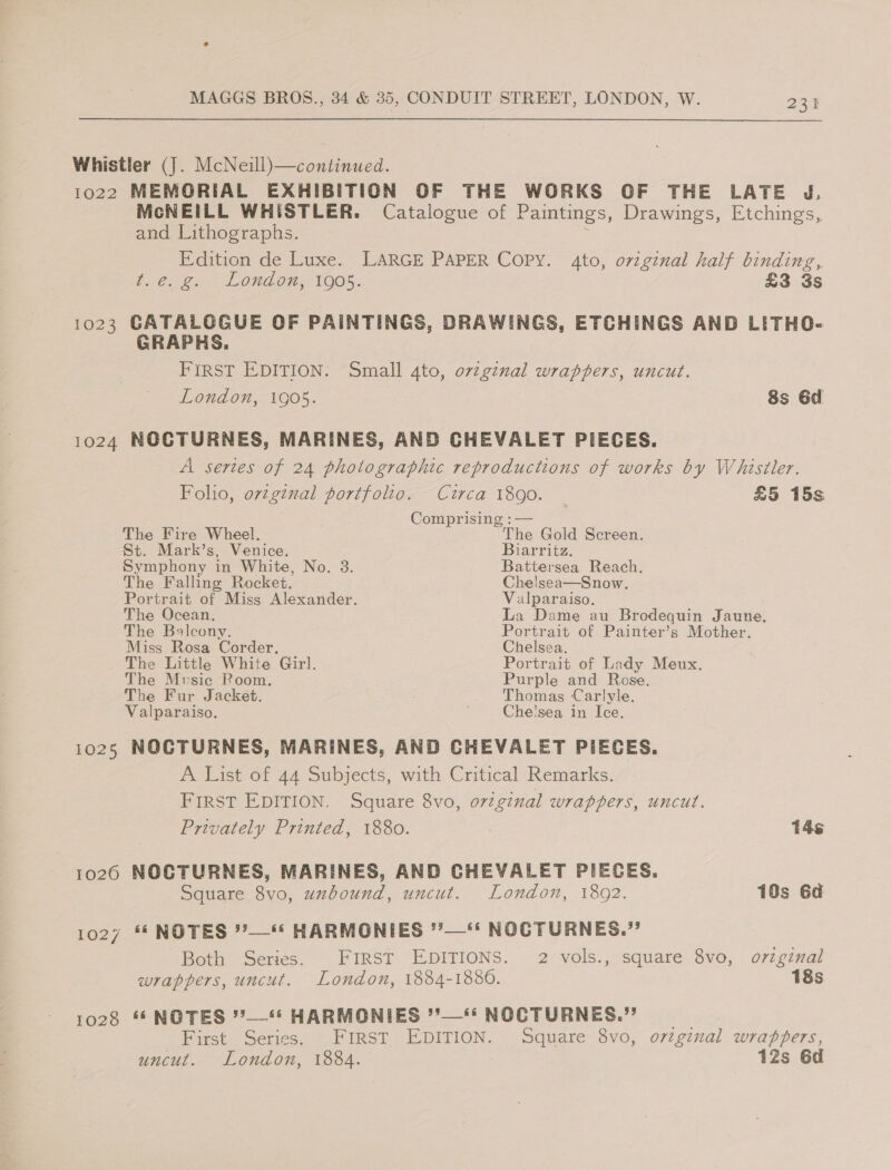 Whistler (J. McNeill)—continued. 1022 MEMORIAL EXHIBITION OF THE WORKS OF THE LATE J. McNEILL WHISTLER. Catalogue of Paintings, Drawings, Etchings, and Lithographs. : Edition de Luxe. LARGE PAPER Copy. 4to, ovzginal half binding, oC Loa LOuG ops: THOS. £3 3s 1023 GATALOGUE OF PAINTINGS, DRAWINGS, ETCHINGS AND LITHO- GRAPHS. | FIRST EDITION. Small 4to, o7v2ginal wrappers, uncut. London, 1905. 8s 6d 1024 NOCTURNES, MARINES, AND CHEVALET PIECES. A sertes of 24 photographic reproductions of works by Whistler. Foho, ovzginal portfolio. Circa 1890. £5 15s Comprising :— The Fire Wheel. The Gold Screen. St. Mark’s, Venice. Biarritz. Symphony in White, No. 3. Battersea Reach. The Falling Rocket. Chelsea—Snow. Portrait of Miss Alexander. Valparaiso. The Ocean, La Dame au Brodequin Jaune, The Balcony. Portrait of Painter’s Mother. Miss Rosa Corder, Chelsea. The Little White Girl. Portrait of Lady Meux. The Music Room. Purple and Rose. The Fur Jacket. Thomas Carlyle. Valparaiso. Che'sea in Ice. 1025 NOCTURNES, MARINES, AND CHEVALET PIECES. A List of 44 Subjects, with Critical Remarks. First EDITION. Square 8vo, original wrappers, uncut. Privately Printed, 1880. 14s 1026 NOCTURNES, MARINES, AND CHEVALET PIECES. Square 8vo, uzbound, uncut. London, 1892. 10s 6d 1027 ** NOTES ’’—“* HARMONIES *’—‘‘ NOCTURNES.” Both Series. FIRST EDITIONS. 2 vols., square 8vo, orzginal wrappers, uncut. London, 1884-1880. 18s 1028 “NOTES °’—* HARMONIES ’*—** NOCTURNES.” First Series. FIRST EDITION. Square 8vo, ovtginal wrappers, uncut. London, 1884. 12s 6d