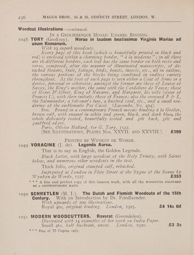 Woodcut Illustrations-—continued. IN A GROLIERESQUE MOSAIC ENAMEL BINDING. 1048 TORY (Geoffroy). Horae in laudem beatissimz Virginis Mariae ad usum Romanum. With 19 superb woodcuts. Every page of this book (which is beautifully printed in black and ved) 1s enclosed within a charming border, ‘‘ a la moderne’’; in all there are 10 different borders, each leaf has the same border on both recto and verso, composed; after the manner of tlluminated manuscripts, of de- tached flowers, fruit, foliage, birds, beasts, insects, etc., all in outline, the various portions of the blocks being combined in endless variety throughout. At the foot of each page ts seen either a Coat of Arms or a device, personal or otherwise; amongst the former are those of Louise of Savoy, the King’ s mother, the same with the Cordeliere de Veuve, those of Henri D’ Albret, King ‘of Navarre, and Margaret, his wife (sister of ' Francis 1.), with their enttials; those of France; also the crowned F &amp; L, the Salamander, a falconer’s ‘lure, a knotted cord, etc., and a small ren- dering of the emblematic Pot Cassé. (Lacombe, ‘No. 424). 8vo. Bound in a contemporary French mosaic binding a la Grolier, brown calf, with enamel in white and green, black, and dark bluey the whole delicately tooled, beautifully tooled and gilt back, gilt and gauffred ed ges. Paris, Olivier Mallard, for G. Tory, 1542. (SEE ILLUSTRATIONS, PLATES Nos. XXVIJ. AND XXVIII.). £196 PRINTED BY WYNKYN DE WORDE. 1049 VORAGINE (J. de). Legenda Aurea. That is to say in English, the Golden legen. Black Letter, with large woodcut of the Holy Trinity, with Saints below, and numerous other woodcuts in the text. Thick folio, ovzgenal stamped calf, rebacked. Imprynted at London in Flete Street at the Sygne of the Sonne by Wynkyn de Worde, 1527. £350 ** * A fine and perfect copy of this famous work, with all the woopcuTs. COLOURED BY A CONTEMPORARY HAND. 1050 SCHRETLEN (M. J.). The Dutch and Flemish Woodcuts of the 15th Century. With an Introduction by Dr. Friedlaender. Wrth upwards of 200 tllustrations. Royal 4to, orzginal binding. London, 1925. £4 14s 6d 1051 MODERN WOODCUTTERS. Raverat (Gwendolen). Illustrated with 14 examples of her work on India Paper. Small ato, half buckram, uncut. London, 1920. £3 3s *** One of 75 Copies only.
