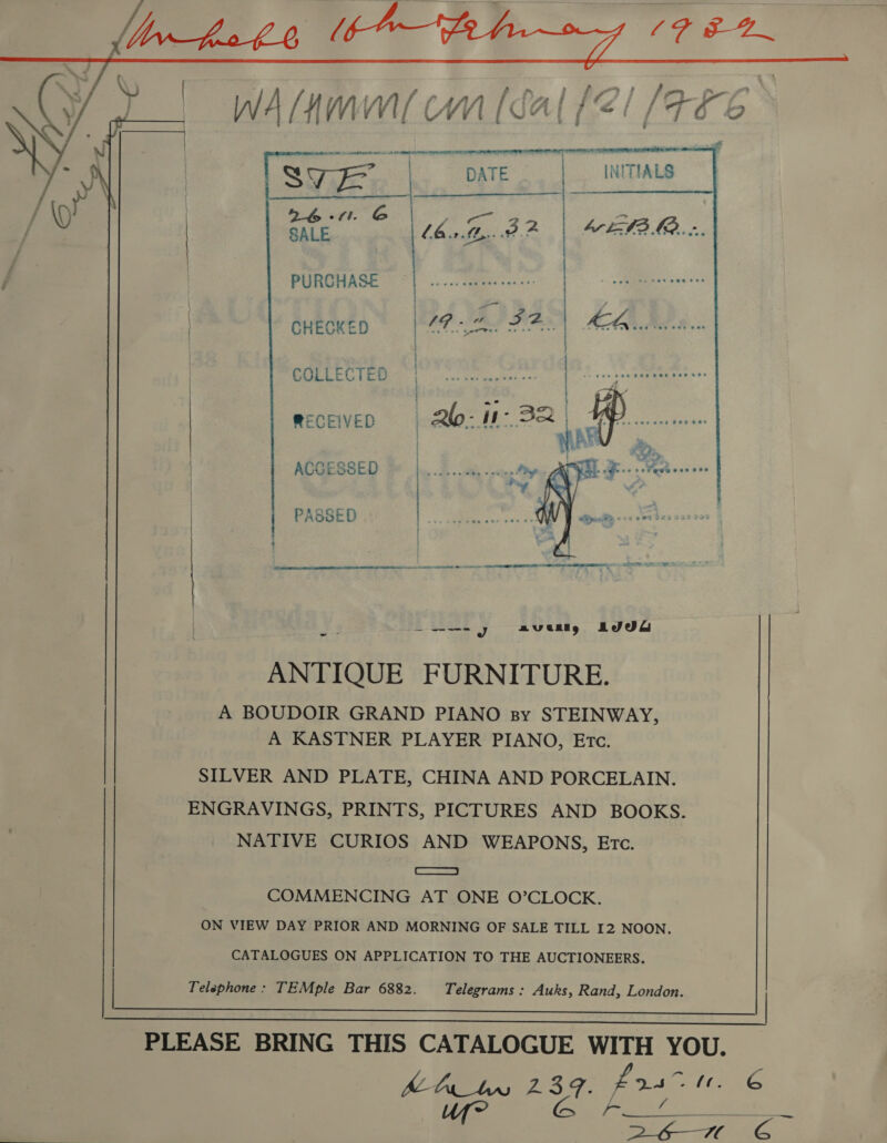 WA [4 Wi WC NV [ca af i G | [4&amp;6 a eae  UES Bee ates eer | STE | DATE INITIALS ig al G Le: va ie. ee bt EAB ME...   PURCHASE CHECKED Pf «TO GOLLECTED RECEIVED ACCESSED  PASSED eS Se ene ae ee Te . : * ’ - . ° . 5 « . : . -  ANTIQUE FURNITURE. A BOUDOIR GRAND PIANO sy STEINWAY, A KASTNER PLAYER PIANO, Etc. SILVER AND PLATE, CHINA AND PORCELAIN. ENGRAVINGS, PRINTS, PICTURES AND BOOKS. NATIVE CURIOS AND WEAPONS, Etc. ETE COMMENCING AT ONE O’CLOCK. ON VIEW DAY PRIOR AND MORNING OF SALE TILL I2 NOON. CATALOGUES ON APPLICATION TO THE AUCTIONEERS. Telephone: TEMple Bar 6882. Telegrams : Auks, Rand, London.   PLEASE BRING THIS CATALOGUE WITH YOU. ALT 239. eae (iG uf CN cot 6 —7EORG 