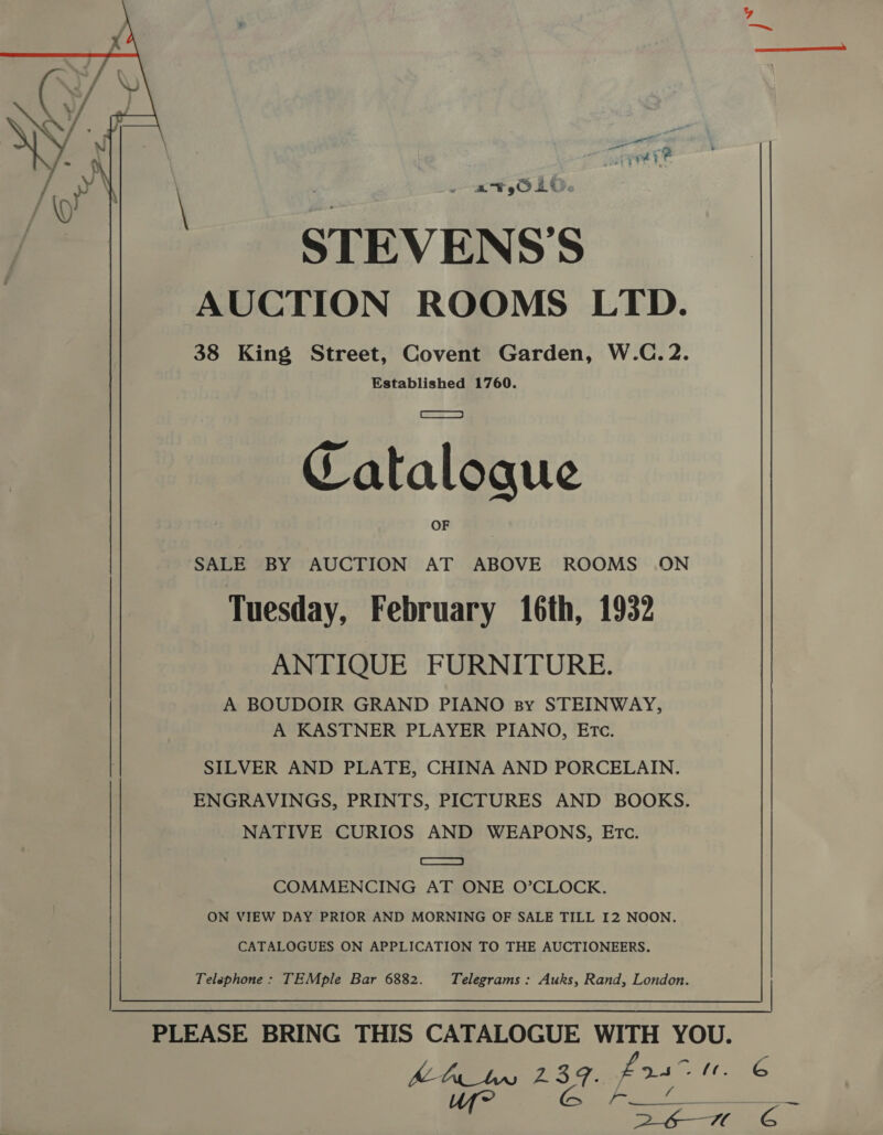 yy ett rs 4 : ‘ va ‘he STEVENS’S AUCTION ROOMS LTD. 38 King Street, Covent Garden, W.C.2. Established 1760. Cataloque SALE BY AUCTION AT ABOVE ROOMS ON Tuesday, February 16th, 1932 ANTIQUE FURNITURE. A BOUDOIR GRAND PIANO sy STEINWAY, A KASTNER PLAYER PIANO, ETCc. SILVER AND PLATE, CHINA AND PORCELAIN. ENGRAVINGS, PRINTS, PICTURES AND BOOKS. NATIVE CURIOS AND WEAPONS, Etc. eS COMMENCING AT ONE O’CLOCK. ON VIEW DAY PRIOR AND MORNING OF SALE TILL 12 NOON. CATALOGUES ON APPLICATION TO THE AUCTIONEERS.  Telephone: TEMple Bar 6882. Telegrams: Auks, Rand, London. | PLEASE BRING THIS CATALOGUE WITH YOU. he Gans 2.3: eit AE Uf? (es. Kren Co 