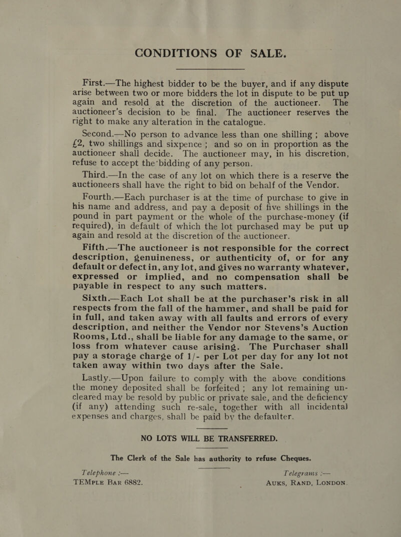 CONDITIONS OF SALE. First.—The highest bidder to be the buyer, and if any dispute arise between two or more bidders the lot in dispute to be put up again and resold at the discretion of the auctioneer. The auctioneer’s decision to be final. The auctioneer reserves the right to make any alteration in the catalogue. Second.—No person to advance less than one shilling ; above £2, two shillings and sixpence ; and so on in proportion as the auctioneer shall decide. The auctioneer may, in his discretion, refuse to accept the bidding of any person. Third.—In the case of any lot on which there is a reserve the auctioneers shall have the right to bid on behalf of the Vendor. Fourth.—Each purchaser is at the time of purchase to give in his name and address, and pay a deposit of five shillings in the pound in part payment or the whole of the purchase-money (if required), in default of which the lot purchased may be put up again and resold at the discretion of the auctioneer. Fifth.—The auctioneer is not responsible for the correct description, genuineness, or authenticity of, or for any default or defect in, any lot, and gives no warranty whatever, expressed or implied, and no compensation shall be payable in respect to any such matters. Sixth.—Each Lot shall be at the purchaser’s risk in all respects from the fall of the hammer, and shall be paid for in full, and taken away with all faults and errors of every description, and neither the Vendor nor Stevens’s Auction Rooms, Ltd., shall be liable for any damage to the same, or loss from whatever cause arising. The Purchaser shall pay a storage charge of 1/- per Lot per day for any lot not taken away within two days after the Sale. Lastly. Upon failure to comply with the above conditions. the money deposited shall be forfeited; any lot remaining un- cleared may be resold by public or private sale, and the deficiency (if any) attending such re-sale, together with all incidentaJ expenses and charges, shall be paid by the defaulter.  NO LOTS WILL BE TRANSFERRED. The Clerk of the Sale has authority to refuse Cheques. Telephone :— Telegrams :— TEMPLE Bar 6882. ; Auxks, RAND, LONDON.