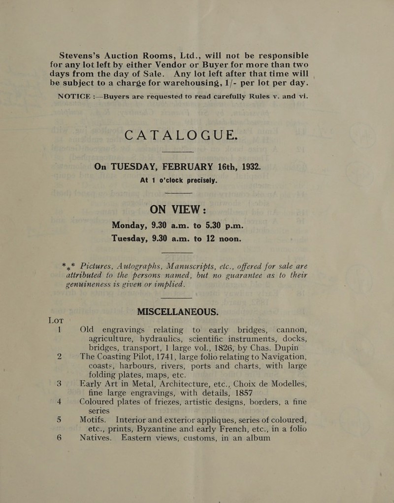 Stevens’s Auction Rooms, Ltd., will not be responsible for any lot left by either Vendor or Buyer for more than two days from the day of Sale. Any lot left after that time will be subject to a charge for warehousing, 1/- per lot per day. NOTICE :—Buyers are requested to read carefully Rules v. and vi. CATALOGUE. On TUESDAY, FEBRUARY 16th, 1932. At 1 o’clock precisely.  ON VIEW : Monday, 9.30 a.m. to 5.30 p.m. Tuesday, 9.30 a.m. to 12 noon. *.* Pictures, Autographs, Manuscripts, etc., offered for sale are attributed to the persons named, but no guarantee as to their genuineness 1s xiven or implied. ; MISCELLANEOUS. LOT 1 Old engravings relating to early bridges, cannon, agriculture, hydraulics, scientific instruments, docks, bridges, transport, 1 large vol., 1826, by Chas. Dupin 2 The Coasting Pilot, 1741, large folio relating to Navigation, coasts, harbours, rivers, ports and charts, with large folding plates, maps, etc. 8 Early Art in Metal, Architecture, etc., Choix de Modelles, fine large engravings, with details, 1857 4 Coloured plates of friezes, artistic designs, borders, a fine series 5 _ Motifs. Interior and exterior appliques, series of coloured, etc., prints, Byzantine and early French, etc., in a folio