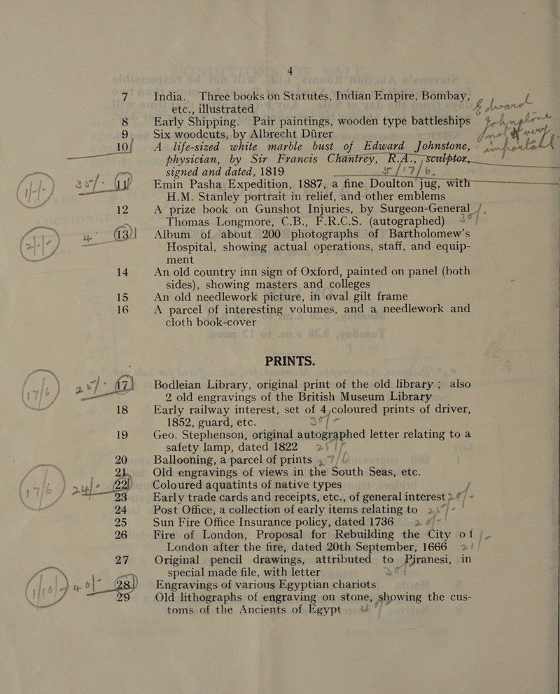  India. Three books on Statutes, Indian Empire, Bombay, etc., illustrated Early Shipping. Pair paintings, wooden type battleships Six woodcuts, by Albrecht Diirer A life-sized white marble bust of Edward Johnstone, physician, by Sir Francts Chan vey, signed and dated, 1819 uae 3? A ? Emin Pasha Expedition, 1887, a fine apatite ite , with H.M. Stanley portrait in relief, and other emblems A prize book on Gunshot Injuries, by Surgeon-General_ Thomas Longmore, C.B., F.R.C.S. (autographed) Album of about 200 photographs of Bartholomew’s Hospital, showing actual operations, staff, and equip- ment An old country inn sign of Oxford, painted on panel (both sides), showing masters and colleges An old needlework picture, in oval gilt frame A parcel of interesting volumes, and a needlework and cloth book-cover PRINTS. Bodleian Library, original print of the old library ; also 2 old engravings of the British Museum Library Early railway interest, set of 7 coloured prints of driver, 1852, guard, etc. Geo. Stephenson, original aatogsgphed letter relating to a safety lamp, dated 1822 2! // Ballooning, a parcel of prints , 7 Old engravings of views in the South Seas, etc. Coloured aquatints of native types Post Office, a collection of early items relating to 2), Sun Fire Office Insurance policy, dated 1736 3 &amp; ° London after the fire, dated 20th September, 1666 Original pencil drawings, attributed to _ Piranesi, in special made file, with letter 3 Engravings of various Egyptian chariots Old lithographs of engraving on stone, showing the cus- toms of the Ancients of Egypt © By (sare oC tet Jr edt see fouls mT : €  Ps 