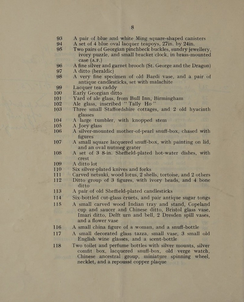 93 94 95 96 97 98 99 100 101 102 103 104 105 106 107 108 109 110 111 112 113 114 115 116 117 118 8 A pair of blue and white Ming square-shaped canisters A set of 4 blue oval lacquer teapoys, 27in. by 24in. Two pairs of Georgian pinchbeck buckles, sundry jewellery, ivory puzzle, and small bracket clock, in brass-mounted case (A.F.) A fine silver and garnet brooch (St. George and the Dragon) A ditto (heraldic) A very fine specimen of old Bardi vase, and a pair of antique candlesticks, set with malachite Lacquer tea caddy Early Georgian ditto Yard of ale glass, from Bull Inn, Birmingham Ale glass, inscribed “‘ Tally Ho” Three small Staffordshire cottages, and 2 old hyacinth glasses A large tumbler, with knopped stem A Joey glass A silver-mounted mother-of-pearl snuff-box, chased with figures A small square lacquered snuff-box, with painting on lid, and an oval nutmeg grater A set of 3 8-in. Sheffield-plated hot-water dishes, with crest A ditto lot Six silver-plated knives and forks Carved netsuki, wood lotus, 2 shells, tortoise, and 2 others Ditto group of 3 figures, with ivory heads, and 4 bone ditto A pair of old Sheffield-plated candlesticks Six-bottled cut-glass cruets, and pair antique sugar tongs A small carved wood Indian tray and stand, Copeland cup and saucer and Chinese ditto, Bristol glass vase, Imari ditto, Delft urn and bell, 2 Dresden spill vases, and a flower vase A small china figure of a woman, and a snuff-bottle A small decorated glass tazza, small vase, 3 small old English wine glasses, and a scent-bottle Two toilet and perfume bottles with silver mounts, silver comfit box, lacquered snuff-box, old verge watch, Chinese ancestral group, miniature spinning wheel, necklet, and a repoussé copper plaque