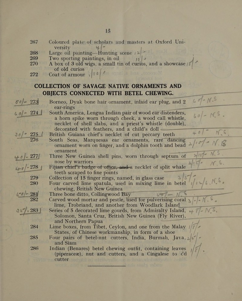 267 Coloured plate’ of scholars and masters at Oxford Uni- versity Mf [- 268 Large oil painting—Hunting scene x) 269 Two sporting paintings, in oil rp} } 270 A box of 3 old wigs, a small tin of curios, and a showcase /f | . of old curios [we 272 Coat of armour |! °| f COLLECTION OF SAVAGE NATIVE ORNAMENTS AND OBJECTS CONNECTED WITH BETEL CHEWING. Sofe 273 Borneo, Dyak bone hair ornament, inlaid ear plug, and 2 * ear-rings ee é of = 274 | South America, Lengua Indian pair of wood ear distenders, a horn spike worn through cheek, a wood call whistle, necklet of shell slabs, and a priest’s whistle (double), decorated with feathers, and a child’s doll &lt; ——— an EE  Je/* 275 { British Guiana chief’s necklet of cut peccary teeth Bete South Seas, Marquesas ear ornaments, raré dancing =) ./. ./ ornament worn on finger, and a dolphin tooth and bead ~/ © a ornament , 4 o}-277{ Three New Guinea shell pins, worn through septum of a nose by warriors yg | 278 {ijt free necklet of it wate YP to teeth scraped to fine points 279 Collection of 15 finger rings, named, in glass case ah et 280 Four carved lime spatula, used in mixing lime in betel /)/ 2: aR, chewing, British New Guinea x jy 2! gana ae $70/- /- - 281 Three bone ditto, Collingwood Bay wi al 282 Carved wood mortar and pestle, used for pulverising coral x J-J-N.%, lime, Trobriand, and another from Woodlark Island__ °C 287.283} Series of 5 decorated lime gourds, from Admiralty Island, .. 7/- /\V_S _ Solomon, Santa Cruz, British New Guinea (Fly River), and Northern Papua 284 Lime boxes, from Tibet, Ceylon, and one from the Malay | States, of Chinese workmanship, in form of a shoe i 285 Four pairs of betel-nut cutters, India, Burmah, Java, 3/5”) - and Siam ) ty 286 Indian (Benares) betel chewing outfit, containing leaves ,/©/ JO ft (piperaceze), nut and cutters, and a Cingalese to cd cutter .