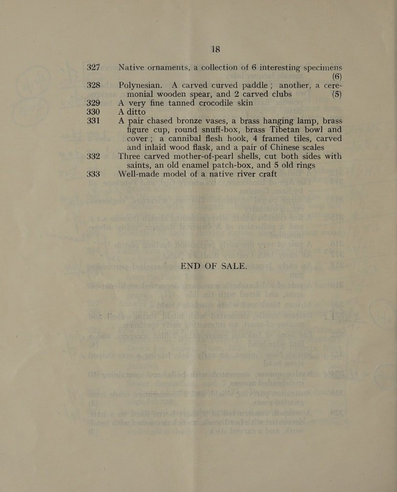 327 328 329 330 331 332 333 18 Native ornaments, a collection of 6 interesting specimens ! (6) Polynesian. A carved curved paddle; another, a cere- monial wooden spear, and 2 carved clubs (5) A very fine tanned crocodile skin A ditto A pair chased bronze vases, a brass hanging lamp, brass figure cup, round snuff-box, brass Tibetan bowl and cover; a cannibal flesh hook, 4 framed tiles, carved and inlaid wood flask, and a pair of Chinese scales Three carved mother-of-pearl shells, cut both sides with saints, an old enamel patch-box, and 5 old rings Well-made model of a native river craft END OF SALE.