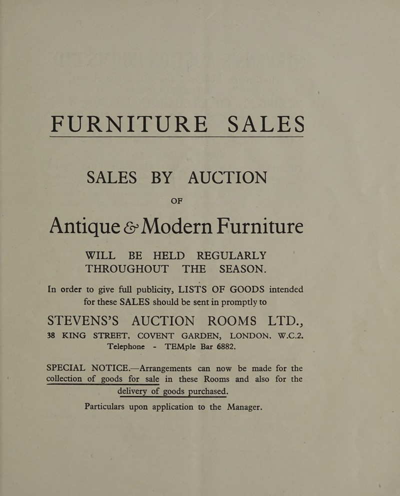 FURNITURE SALES SALES BY AUCTION OF Antique &amp; Modern Furniture WILL BE HELD REGULARLY THROUGHOUT THE SEASON. In order to give full publicity, LISTS OF GOODS intended for these SALES should be sent in promptly to STEVENS’S AUCTION ROOMS LITD., 38 KING STREET, COVENT GARDEN, LONDON, W.C.2. Telephone - TEMple Bar 6882. SPECIAL NOTICE.—Arrangements can now be made for the collection of goods for sale in these Rooms and also for the delivery of goods purchased. Particulars upon application to the Manager.