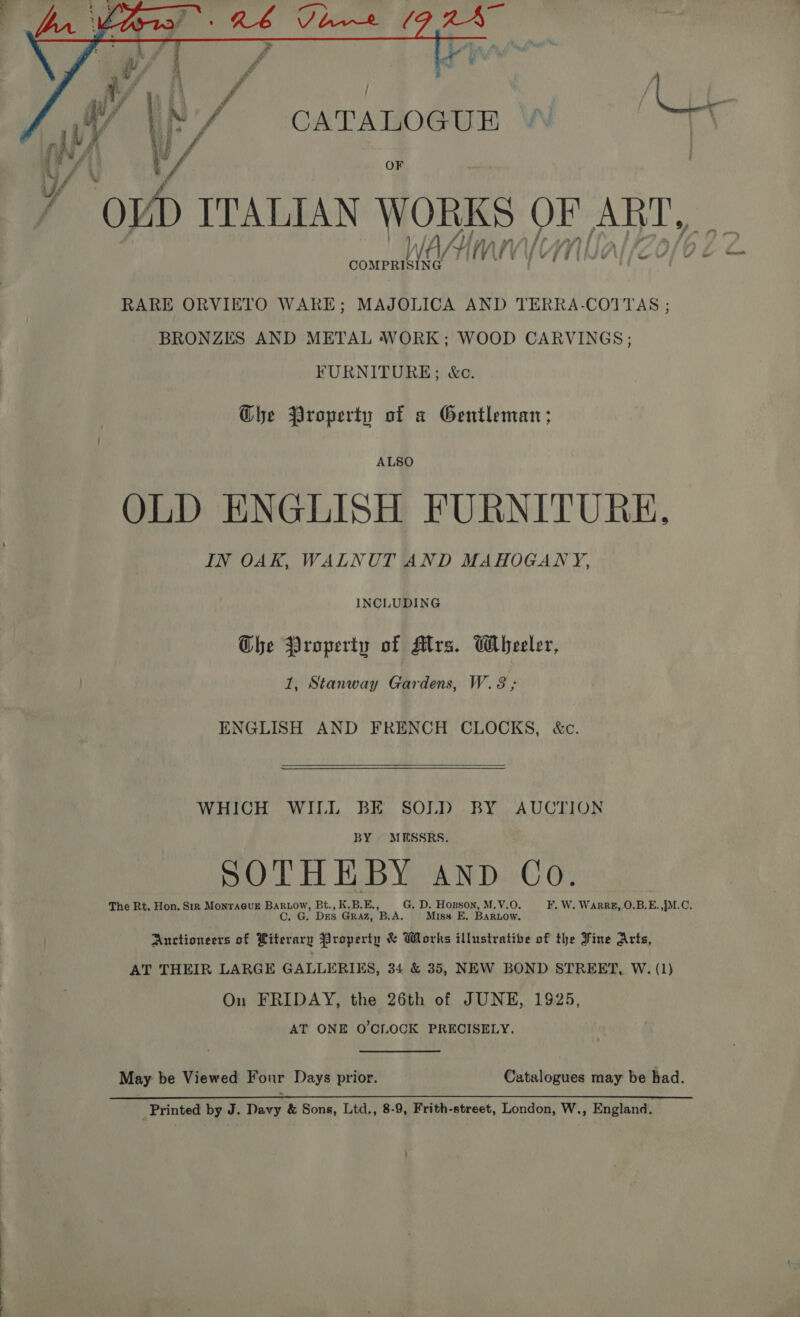  / | f ; be ; ‘ W \, Y/ CATALOGUE RARE ORVIETO WARE; MAJOLICA AND TERRA-COTTAS ; BRONZES AND METAL WORK; WOOD CARVINGS; FURNITURE; &amp;c. Ghe Property of a Gentleman; ALSO OLD ENGLISH FURNITURE, IN OAK, WALNUT AND MAHOGANY, INCLUDING The Property of Mrs. Wheeler, 1, Stanway Gardens, W.8,; ENGLISH AND FRENCH CLOCKS, &amp;c.    WHICH WILL BE SOLD BY AUCTION BY MESSRS. SOTHEBY AND Co. The Rt. Hon. Sir Monra@uE eee Bt., K.B.E., G. D. Hogson, M.V.O. F. W. WARRE, O.B.E. JM... OP ” Des GRAZ, B A. Miss E. BarLow. Auctioneers of Riterary Jiroperty &amp; Works illustrative of the Fine Arts, AT THEIR LARGE GALLERIES, 34 &amp; 35, NEW BOND STREET, W. (1) On FRIDAY, the 26th of JUNE, 1925, AT ONE O'CLOCK PRECISELY. May be Viewed Four Days prior. Catalogues may be had. _Printed by J. Davy &amp; Sons, Ltd., 8-9, Frith-street, London, W., England.