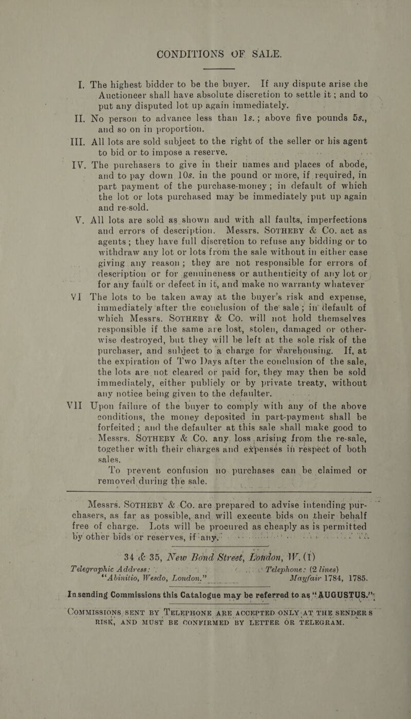 CONDITIONS OF SALE. I. The highest bidder to be the buyer. If any dispute arise che Auctioneer shal]l have absolute discretion to settle it; and to put any disputed lot up again immediately. 3 II. No person to advance less than 1s.; above five pounds bs, and so on in proportion. III. All lots are sold subject to the right of the seller or his ty to bid or to impose a reserve. IV. The purchasers to give in their names and vaca of ahodal and to pay down. 10s. in the pound or more, if required, in part payment of the purchase-money ; in default of which the lot or lots purchased may be immediately put up again and re-sold. V. All lots are sold as shown and with all faults, imperfections and errors of description. Messrs. SOTHEBY &amp; Co. act as ageuts; they have full discretion to refuse any bidding or to withdraw any lot or lots from the sale without in either case giving any reason; they are not responsible for errors of description or for genuineness or authenticity of any lot or. for any fault or defect in it, and make no warranty whatever Vl The lots to be taken away at the buyer’s risk and expense, immediately after the conclusion of the sale; in’ default of which Messrs. SorHeBy &amp; Co. will not hold themselves responsible if the same are lost, stolen, damaged or other- wise destroyed, but they will be left at the sole risk of the purchaser, and subject to a charge for Warehousing. If, at the expiration of Two Days after the conclusion of the sale, the lots are not cleared or paid for, they may then be sold immediately, either publicly or by private treaty, without any notice being given to the defaulter. : V1I Upon failure of the buyer to comply with any of the above conditions, the money deposited in part-payment shall be forfeited ; and the defaulter at this sale shall make good to Messrs. SoTHEBY &amp; Co. any. loss. arising from the re-sale, together with their charges and expenses in respect of both sales. To prevent confusion no purchases can be claimed or removed during the sale.  Messrs. SorHEBY &amp; -Co. are prepared to advise intending pur- se chasers, as far as possible, and will execute bids on their: behalf free of charge. Lots will be procured as cheaply as 18 permitted by other bids or reserves, if‘any.: - +: -- fet Meee TE 34 &amp; 35, whee Bond Str eet, London, W. (T) Telegraphic Address: °. © (2) 4’ Lelephone: (2 lines) “‘Abiniiio, Wesdo, London.” Ee. Mayfair 1784, 1785, Insending Commissions this Gainlon tae may be referred to as “BUGUSTUS. | COMMISSIONS, SENT BY ‘TELEPHONE | ARE ACCEPTED. ONLY: AT THE SENDERS ; RISK, AND MUST BE CONFIRMED BY LETTER OR TELEGRAM.