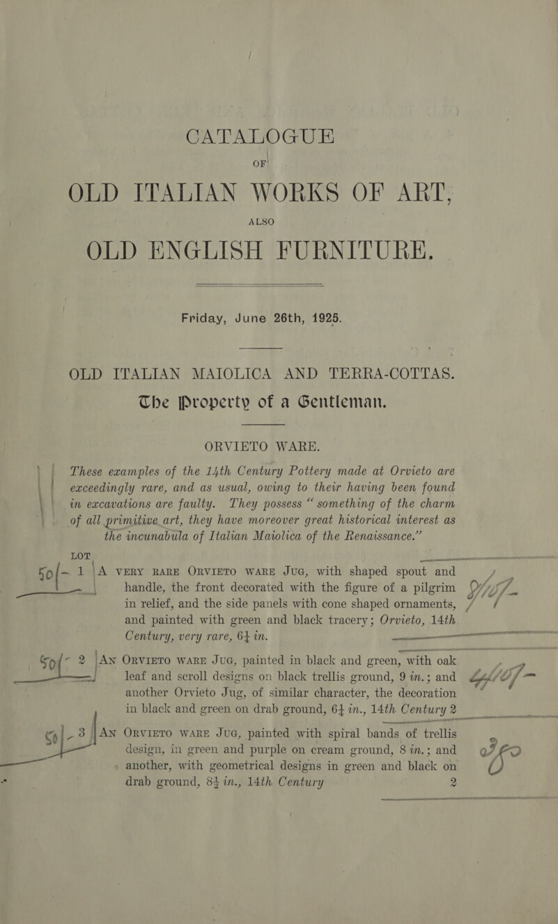 CATALOGUE . OF! OLD ITALIAN WORKS OF ART, ALSO OLD ENGLISH FURNITURE.   Friday, June 26th, 1925. OLD ITALIAN MAIOLICA AND TERRA-COTTAS. The Property of a Gentleman.  ORVIETO WARE. These examples of the 14th Century Pottery made at Orvieto are . exceedingly rare, and as usual, owmg to thew having been found \ | in excavations are faulty. They possess “ something of the charm of all primitwe_art, they have moreover great historical interest as the incunabula of Italian Maiolica of the Renaissance.” LOT bo — 1 \A VERY RARE ORVIETO WARE JUG, with shaped spout and sais | handle, the front decorated with the figure of a pilgrim in relief, and the side panels with cone shaped ornaments, and painted with green and black tracery; Orvieto, 14th another Orvieto Jug, of similar character, the decoration a |AN ORVIETO WARE JUG, painted with spiral bands of rote design, in green and purple on cream ground, 8 in.; and » another, with geometrical designs in green and inc on 