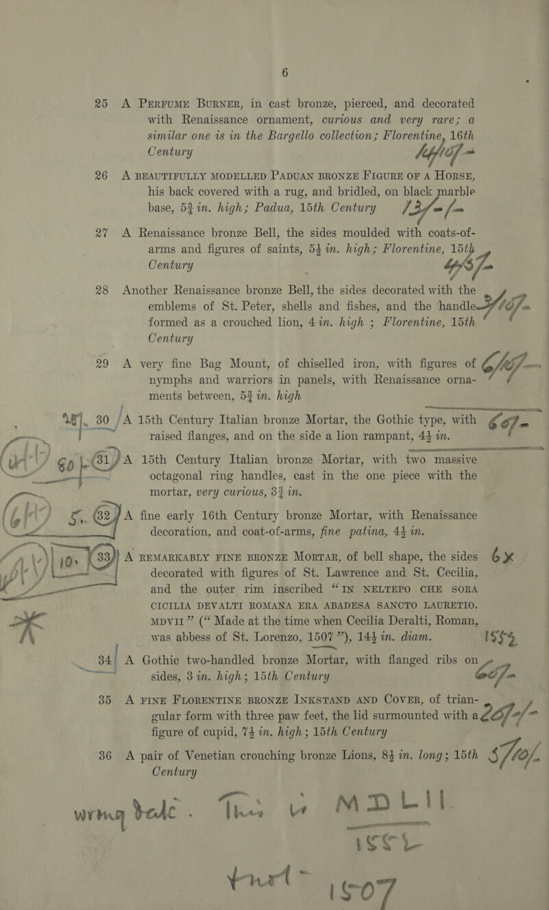 ir 6 25 A PERFUME BURNER, in cast bronze, pierced, and decorated with Renaissance ornament, curious and very rare; a similar one is in the Bargello collection; Florentine, 16th Century | laff aa 26 A BEAUTIFULLY MODELLED PADUAN BRONZE FIGURE OF A HORSE, his back covered with a rug, and bridled, on black marble base, 54in. high; Padua, 15th Century /3/= [- 27% A Renaissance bronze Bell, the sides moulded with coats-of- arms and figures of saints, 547m. high; Florentine, 15th | Century bp om ¢ 28 Another Renaissance bronze Bell, the sides decorated with the | emblems of St. Peter, shells and fishes, and the handle YA. formed as a crouched lion, 4in.. high ; Florentine, 15th Century 29 <A very fine Bag Mount, of chiselled iron, with figures of ff — nymphs and warriors in panels, with Renaissance orna- _ 80 ha 15th Century Italian bronze Mortar, the Gothic ow WOR Co] m cs raised flanges, and on the side a lion rampant, 44 in. Se ER ORR REE TAIN octagonal ring handles, cast in the one piece with the mortar, very curious, 3? im. decorated with figures of St. Lawrence and St. Cecilia, CICILIA DEVALTI ROMANA ERA ABADESA SANCTO LAURETIO. mpvit” (“ Made at the time when Cecilia Deralti, Roman, was abbess of St. Lorenzo, 1507 507 *), 144 in. diam. is $9, x 341 A Gothic two-handled bronze Meat, with flanged ribs on al sides, 3 in. high; 15th Century 6c 35 A FINE FLORENTINE BRONZE INKSTAND AND Cover, of trian- gular form with three paw feet, the lid surmounted with Loy: 2 / 06 figure of cupid, 73 wm. high; 15th Century 36 A pair of Venetian crouching bronze Lions, 84 in. long; 15th s7o/, Century wrrg Sele . ; Re - MM TV. Lae ene FR ata eal ease? 1 aoe irl ISO rf