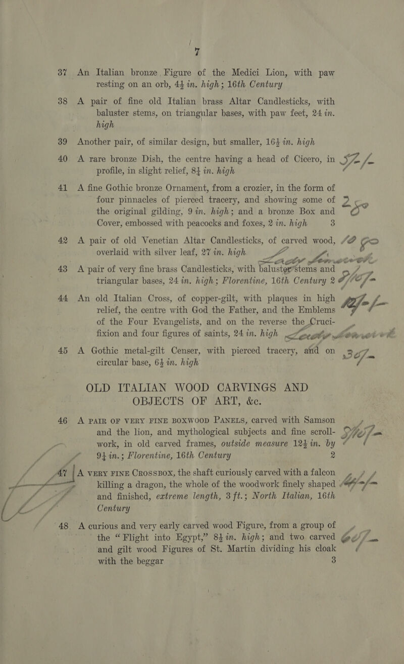  y 37 An Italian bronze Figure of the Medici Lion, with paw 38 <A pair of fine old Italian brass Altar Candlesticks, with baluster stems, on triangular bases, with paw feet, 24 in. 39 Another pair, of similar design, but smaller, 164 in. high 40 A rare bronze Dish, the centre having a head of Cicero, in SH Jo fa profile, in shght relief, 84 in. high 41 A fine Gothic bronze Ornament, from a crozier, in the form of four pinnacles of pierced tracery, and showing some of *% am Cover, embossed with peacocks and foxes, 2 in. high 3 42 <A pair of old Venetian Altar Candlesticks, of Pat wood, “F > overlaid with silver leaf, 27 in. high ye ger OP? 6 oe 4 er. 43 <A pair of very fine brass Candlesticks, with Banca stems and triangular bases, 24 in. high; Florentine, 16th Century 2 Hh , /- _ 44 An old Italian Cross, of copper-gilt, with plaques in high gory. f= relief, the centre with God the Father, and the Emblems of the Four Evangelists, and on the reverse ue Cie ts fixion and four figures of saints, 24 in. high <2 OP GO ee 45 A Gothic metal-gilt Censer, with pierced tracery, and on 307, circular base, 64 in. high i. - OLD ITALIAN WOOD CARVINGS AND OBJECTS OF ART, &amp;c. 46 A PAIR OF VERY. FINE BOXWOOD PANELS, carved with Samson ya and the lion, and mythological subjects and fine scroll- Se; - work, in old carved frames, outside measure 12hin. by ¢ #¢ “9k in.; Florentine, 16th Century 2 A VERY FINE Crosspox, the shaft curiously carved witha falcon ,» / / killing a dragon, the whole of the woodwork finely shaped « ofa fm and finished, extreme length, 3ft.; North Itahan, 16th Century 48 A curious and very early carved wood Figure, from a groupof .» | the “Flight into Egypt,” 84in. high; and two carved @y¢//_. and gilt wood Figures of St. Martin dividing his cloak ¢ with the beggar 3