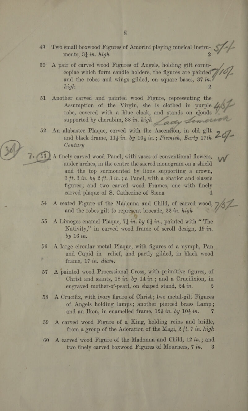 49 50 ol 8  Two small boxwood Figures of Amorini playing musical ed $ ments, 34 in. high fp 7. A pair of carved wood Figures of Angels, holding gilt cornu- copiae which form candle holders, the figures are painted 7 (Of. and the robes and wings gilded, on square bases, 37 in. 7 high Another carved and painted wood Figure, representing the , Assumption of the Virgin, she is clothed in purple ve robe, coyered with a blue cloak, and stands on clouds “. * supported by cherubim, 38 a. high pe ty Lert ed An alabaster Plaque, carved with the Ascension, in old gilt 2 and black frame, 114 im. by 104 %in.; Plemish, Early 17th pe Century o9 60 under arches, in the centre the sacred monogram on a shield and the top surmounted by hons supporting a crown, 3 ft. 3 in. by 2 ft. 3 m.; a Panel, with a chariot and classic figures; and two carved wood Frames, one with finely carved plaque of 8. Catherine of Siena L A seated Figure of the Madonna and Child, of carved wood, jaZ— and the robes gilt to represent brocade, 22 im. high s) A Limoges enamel Plaque, 74m. by 64 m., painted with “ The Nativity,” in carved wood frame of scroll design, 19 i. by 16 in. A large circular metal Plaque, with figures of a nymph, Pan. and Cupid in relief, and partly gilded, in black wood frame, 17 in. diam. A painted wood Processional Cross, with primitive figures, of Christ and saints, 18 m. by 14m.; and a Crucifixion, in engraved mother-o’-pearl, on shaped stand, 24 in. 2 A Crucifix, with ivory figure of Christ; two metal-gilt Figures of Angels holding lamps; another pierced brass Lamp; and an Ikon, in enamelled frame, 123 im. by 104 in. 7 A carved wood Figure of a King, holding reins and bridle, from a group of the Adoration of the Magi, 2 ft. 7 in. high A carved wood Figure of the Madonna and Child, 12 in.; and