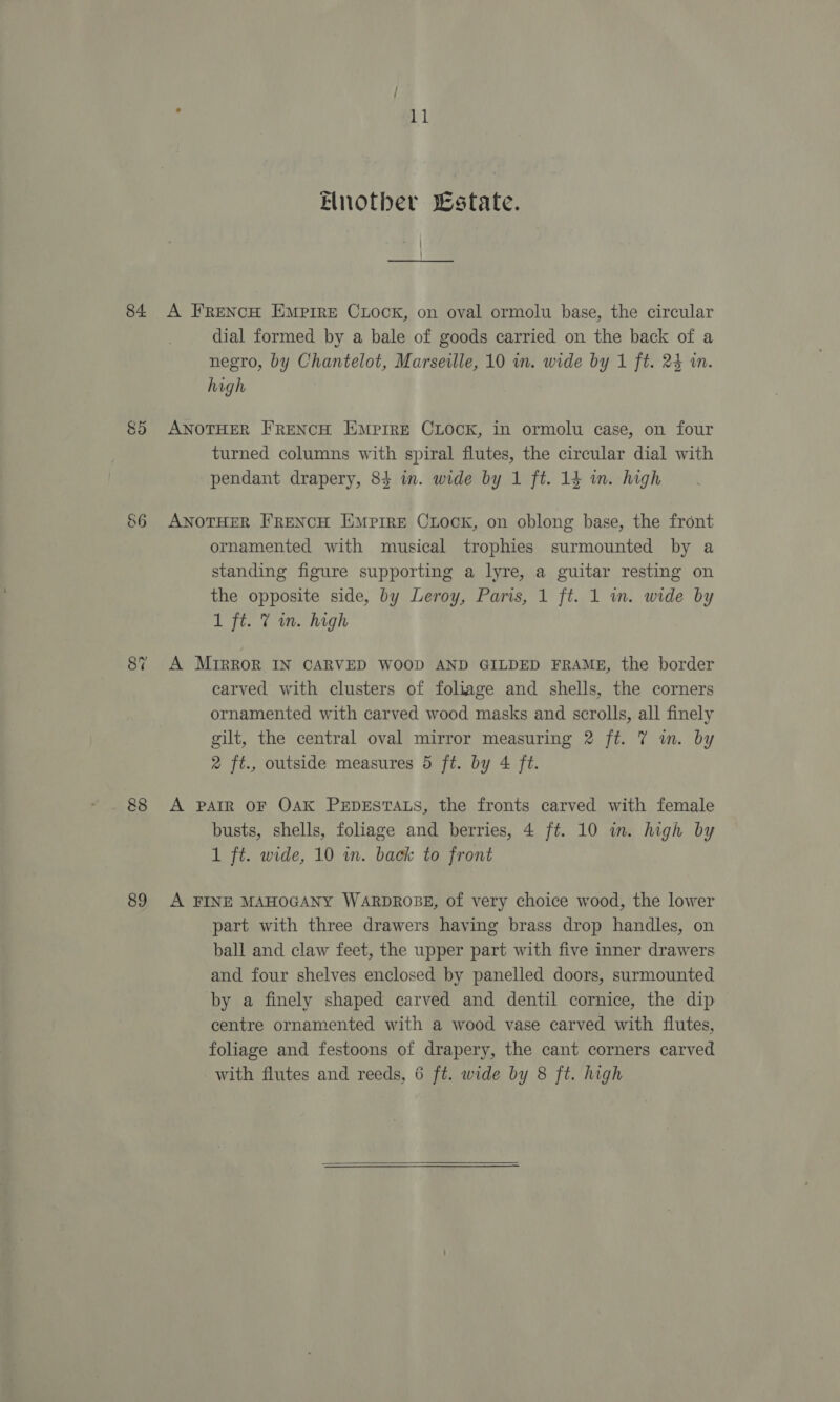84. 85 S6 88 89 : 11 Elnotber state. A FRENCH EMPIRE CLOCK, on oval ormolu base, the circular dial formed by a bale of goods carried on the back of a negro, by Chantelot, Marseille, 10 wn. wide by 1 ft. 24 im. high ANOTHER FRENCH EMPIRE CLOCK, in ormolu case, on four turned columns with spiral flutes, the circular dial with pendant drapery, 84 in. wide by 1 ft. 14 wm. high ANOTHER FRENCH EMprre CLock, on oblong base, the front ornamented with musical trophies surmounted by a standing figure supporting a lyre, a guitar resting on the opposite side, by Leroy, Paris, 1 ft. 1 in. wide by 1 ft. 7 m. high A MrRrRor IN CARVED WOOD AND GILDED FRAME, the border carved with clusters of foliage and shells, the corners ornamented with carved wood masks and scrolls, all finely gilt, the central oval mirror measuring 2 ft. 7 im. by 2 ft., outside measures 5 ft. by 4 ft. A PAIR OF OAK PEDESTALS, the fronts carved with female busts, shells, foliage and berries, 4 ft. 10 in. high by 1 ft. wide, 10 in. back to front A FINE MAHOGANY WARDROBE, of very choice wood, the lower part with three drawers having brass drop handles, on ball and claw feet, the upper part with five inner drawers and four shelves enclosed by panelled doors, surmounted by a finely shaped carved and dentil cornice, the dip centre ornamented with a wood vase carved with flutes, foliage and festoons of drapery, the cant corners carved with flutes and reeds, 6 ft. wide by 8 ft. high 