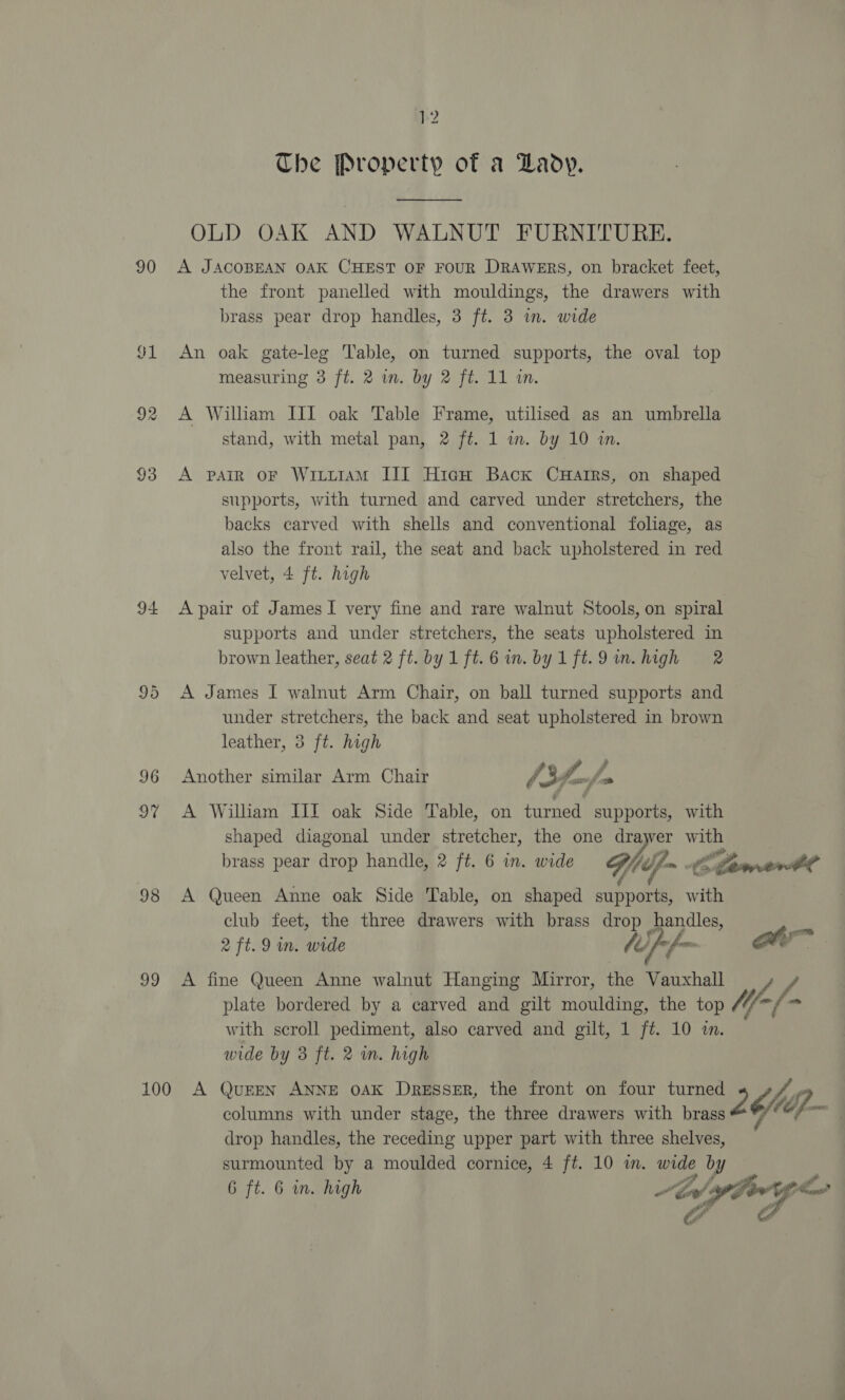 90 o1 93 94 96 ae 98 a9 p2 The Property of a Lady. OLD OAK AND WALNUT FURNITURE. A JACOBEAN OAK CHEST OF FOUR DRAWERS, on bracket feet, the front panelled with mouldings, the drawers with brass pear drop handles, 3 ft. 3 in. wide An oak gate-leg ‘lable, on turned supports, the oval top measuring 3 ft. 2 in. by 2 ft. 11 in. A William III oak Table Frame, utilised as an umbrella stand, with metal pan, 2 ft. 1 wm. by 10 in. A pain oF WiLttaAM III HicguH Back CHartrs, on shaped supports, with turned and carved under stretchers, the backs carved with shells and conventional foliage, as also the front rail, the seat and back upholstered in red velvet, 4 ft. high A pair of James I very fine and rare walnut Stools, on spiral supports and under stretchers, the seats upholstered in brown leather, seat 2 ft. by1ft.6 im. by1ft.9um.high 2 A James I walnut Arm Chair, on ball turned supports and under stretchers, the back and seat upholstered in brown leather, 3 ft. high stl vos Z te A FA Another similar Arm Chair /3f-/ A William III oak Side Table, on turned supports, with shaped diagonal under stretcher, the one ay with 7 brass pear drop handle, 2 ft. 6 in. wide cj fm ; Ko dawrerdl f C A Queen Anne oak Side Table, on shaped supports, with club feet, the three drawers with brass dro handles, a 2 ft. 9 in. wide Uf f~ a A fine Queen Anne walnut Hanging Mirror, the Vauxhall A. plate bordered by a carved and gilt moulding, the top W- - with scroll pediment, also carved and gilt, 1 ft. 10 i. wide by 3 ft. 2 m. high columns with under stage, the three drawers with brass drop handles, the receding upper part with three shelves, surmounted by a moulded cornice, 4 ft. 10 im. wide by 6 ft. 6 in. high Mf  wr a ao sits si