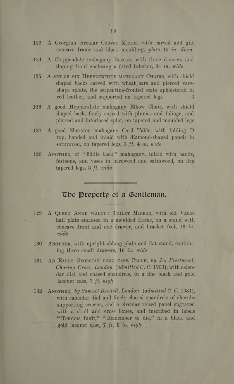 123 126 127 128 129 130 131 132 ; DO A Georgian circular Convex Mirror, with carved and gilt concave frame and black moulding, plate 15 in. diam. A Chippendale mahogany Bureau, with three drawers and _ sloping front enclosing a fitted interior, 34 im. wide A SET OF SIX HEPPLEWHITE MAHOGANY CHaIRs, with shield shaped backs carved with wheat ears and pierced vase- shape splats, the serpentine-fronted seats upholstered in red leather, and supported on tapered legs 6 A good Hepplewhite mahogany Elbow Chair, with shield shaped back, finely carved with plumes and foliage, and pierced and interlaced splat, on tapered and moulded legs A good Sheraton mahogany Card Table, with folding D top, banded and inlaid with diamond-shaped panels in satinwood, on tapered legs, 3 ft. 4 in. wide hire ANoTHER, of “fiddle back” mahogany, inlaid with bands, festoons, and vases in harewood and satinwood, on five tapered legs, 3 ft. wide  The Property of a Gentleman.  A QuEEN ANNE WALNUT TorLeT Mirror, with old Vaux- hall plate enclosed in a moulded frame, on a stand with concave front and one drawer, and bracket feet, 16 in. wide ing three small drawers, 16 im. wide An Earty GEORGIAN LONG CASE CLock, by Jo. Prestwood, Charing Cross, London (admitted C. C. 1703), with calen- dar dial and chased spandrels, in a fine black and gold lacquer case, 7 ft. high ANOTHER, by Samuel Bowtell, London (admitted C. C. 1681), with calendar dial and finely chased spandrels of cherubs supporting crowns, and a circular raised panel engraved with a skull and cross bones, and inscribed in labels “Tempus fugit,” “ Remember to die,” in a black and We some lecqner.Gase, it. Gig. Magn) al els