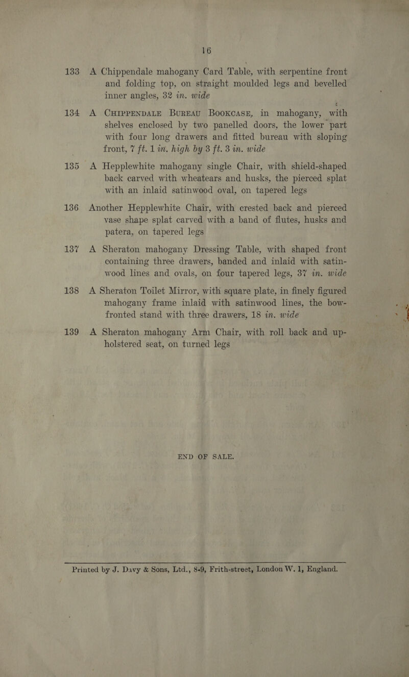 133 134 136 137 138 139 16 A Chippendale mahogany Card Table, with serpentine front and folding top, on straight moulded legs and bevelled inner angles, 32 in. wide A CHIPPENDALE Bureau Bookcase, in mahogany, with shelves enclosed by two panelled doors, the lower part with four long drawers and fitted bureau with sloping front, 7 ft. Lin. high by 3 ft. 3 in. wide A Hepplewhite mahogany single Chair, with shield-shaped back carved with wheatears and husks, the pierced splat with an inlaid satinwood oval, on tapered legs Another Hepplewhite Chair, with crested back and pierced vase shape splat carved with a band of flutes, husks and patera, on tapered legs A Sheraton mahogany Dressing Table, with shaped front containing three drawers, banded and inlaid with satin- wood lines and ovals, on four tapered legs, 37 in. wide A Sheraton Toilet Mirror, with square plate, in finely figured mahogany frame inlaid with satinwood lines, the bow- fronted stand with three drawers, 18 in. wide A Sheraton mahogany Arm Chair, with roll back and up- holstered seat, on turned legs END OF SALE.