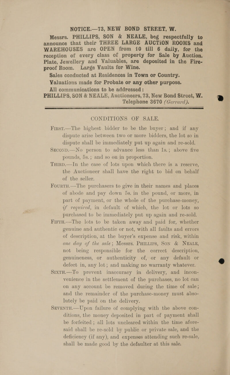 NOTICE.—73, NEW BOND STREET, W. announce that their THREE LARGE AUCTION ROOMS and WAREHOUSES are OPEN from 10 till 6 daily, for the reception of every class of property for Sale by Auction. Plate, Jewellery and Valuables, are deposited in the Fire- proof Room. Large Vaults for Wine. Sales conducted at Residences in Town or Country. Valuations made for Probate or any other purpose. All communications to be addressed : PHILLIPS, SON &amp; NEALE, Auctioneers, 73, New Bond Street, W. Telephone 3670 (Gerrard).   CONDITIONS OF SALE. First.—The highest bidder to be the buyer; and if any dispute arise between two or more bidders, the lot so in dispute shall be immediately put up again and re-sold. SECOND.—No person to advance less than Is.; above five pounds, 5s.; and so on in proportion. THirp.—In the case of lots upon which there is a reserve, the Auctioneer shall have the right to bid on behalf of the seller. Fourtu.—The purchasers to give in their names and places of abode and pay down 5s. in the pound, or more, in part of payment, or the whole of the purchase-money, uf required, in default of which, the lot or lots so purchased to be immediately put up again and re-sold. Firtu.-—The lots to be taken away and paid for, whether genuine and authentic or not, with all faults and errors of description, at the buyer’s expense and risk, within one day of the sale; Messrs. PHILLIPS, SON &amp; NEALE, not being responsible for the correct description, genuineness, or authenticity of, or any default or defect in, any lot; and making no warranty whatever. SIXTH.—To prevent inaccuracy in delivery, and incon- venience in the settlement of the purchases, no lot can on any account be removed during the time of sale; and the remainder of the purchase-money must abso- lutely be paid on the delivery. SEVENTH.—Upon failure of complying with the above con- ditions, the money deposited in part of payment shall be forfeited ; all lots uncleared within the time afore- said shall be re-sold by public or private sale, and the deficiency (if any), and expenses attending such re-sale, shall be made good by the defaulter at this sale.