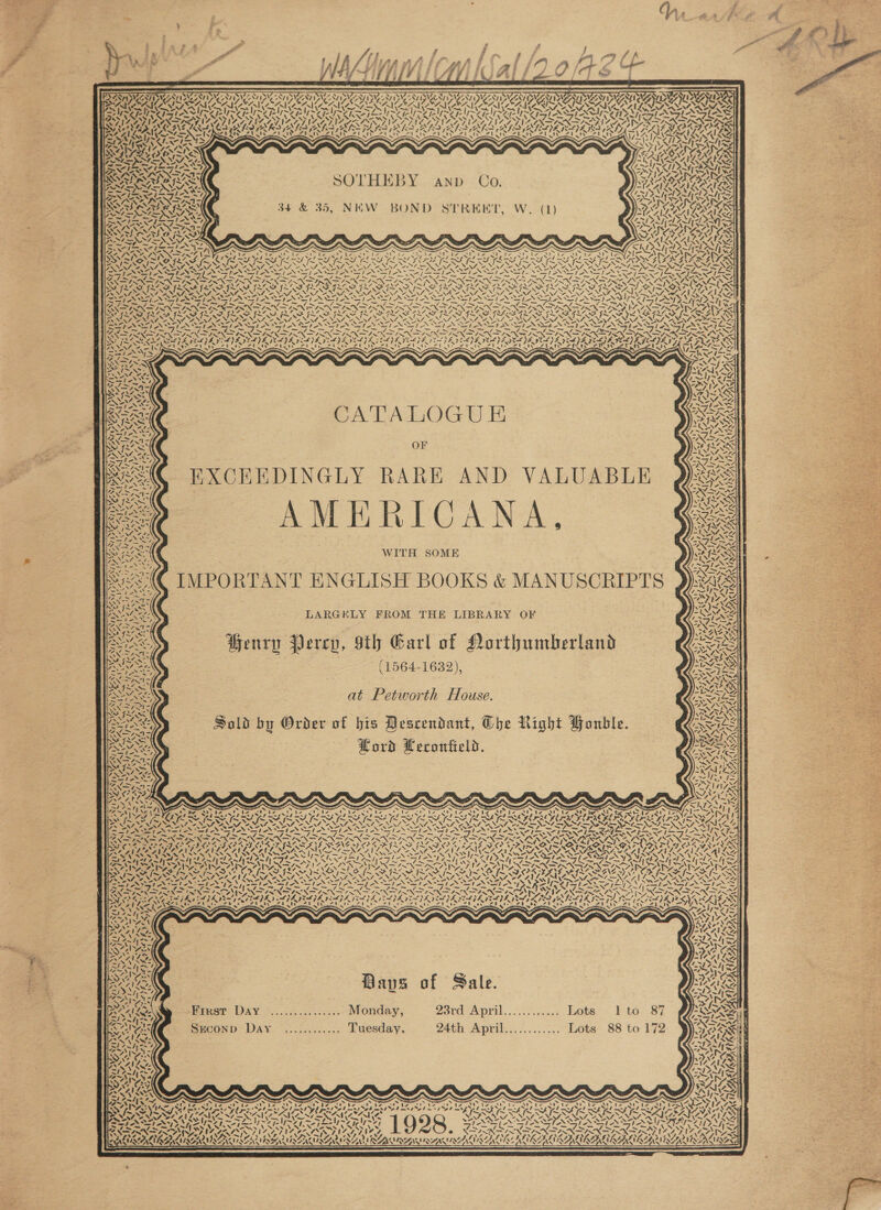  ,. — - EPS Fa P. t PS | i ff a off Yn wien ial /20/4E¢   &amp;                   BRAID AIDA ND A DASA DAA SAA LAA NAD AA UE NE SAA LAN EAA EPA Aa Pua AD SRSA SA ISA SOO MOAN OOS ONION RANA RIAA AIRE LIORSS = Ie, ~ ~ ~V~ 1 F Ib p~ ~* 4 ~ a , ERS TIES Te LG SSIS AUN ICIS AISINATSAISIN. UREN SAIN RASC RISA el S ANU E Ue Lg ele Sy LATINA INASIS ANZ ATNAS TINO LTV LINAS IA PARIS N NZ SPELT NAL AA LANA LIVE LX SIRI ON Sy ds Pathe SYED SOBER INCA AIR ARR ATR ATA IAI PLA RL ALS AIS IE IRI RIEDIEIA PIO IER . &lt;4 ‘ SARA SSN ~ VANS ‘e~ VW 7. an Sony INAS EY PN TLS hy ON AX Os = NID Ae inate ms 2 ee eis CRAY BASEN TA BASSAS = 'f\T4) Ne ] SRR SA SOTHEBY anp Co. AGS Ve hae w= y ! SIRI IS RAL? CAIN DLP INS = SN nN ~ . 7 hy . &gt; . ryy ype 4 SEARS 34 &amp; 35, NEW BOND STREET, W. (1) Ss gi haw Syn = AoNN N SALSA iwhone)) Cras RAPA aA ey: SNES SA Woy ade Rony! T= &amp; Pilea ete) SARS 4 INN ASN —sN ' wa 7 Sa ¢ OTE TS FERS IY RSLS x WT RY ISS SR ESS FONG ee SN Poet hee VSS SPN OL SDS TORS RNS NT NT SSS OS Sh SASS ASOASS STN SISTA AOS PANINI ANS OT ANT AN ST A SAT RN SIS SSI NTT NST IATTE — — SG Sra — — pC a Ue WA Pe IP UR Soe! ae N wees NN SIN SIS I ne) noewe SINS AT. Now, i IANO PNFISN FD INSISALSN as . UAW APU ALAR Ue DGG a RAG DEANE Me ALAR SONS APR AN 40 MEANT OD HS ANZ ANA ANA ANT NI ANS LER REGS OS ~) &gt; ~ II SIS IIIS ST A SEI II SEN SOI SIO SOAS, “\=} Sp Nap eee fe ON aed NN ee ON IN ee NIN SEIN SIAN INSTA SIAN COINS N3 1-2 PSA pore, no get gd eee 2 — wy, / . af, Dy Ny es: 4 be? WA ee tA EN PIRN IND IRN DOIN INN INN IRN FIX PNINSIN ISX SY, XS XIX SNFINDIN SISSY t7.7X— RO GRASPS GRR ISAS FLAS FLAS IRIS IRI GL SIGIR IRIS IS SI SILL SILI I FEF LILI IS ISNE ~ Dy PSTN NII INIA NONI NRE NNT NNT NSE NNT NINE NNT EN NTA NNT SG NRT NS NENT SA NENT ANI NENTS Srey te taQ StS VOI ASIANS SAS SPR SLFIAYS Zt. I el Se pote NON CON RON oI Ne NEN RON OIE OI OM J ON OY MD NaN ONSITE ISN A INNS BN SINAN EAN INN EINE ANAININT ANA RNA ANAANEENE ANERN AONE ISIS A? SpA rE} PS Head cen dArS ‘ RDA SF} Sil ny Nene SEPA ICL FAIS) IST A 2 -£) 25! Neri Rae ~F Fe NANZ ISL zi vad Wy ype VAS wit tery tity &lt;&gt; aN mY U0 &lt;P Ws .'' SIN alt Poy Lead) f\ LESS) RR SON ENN ee Bo . : f SIA, y / Y PT inn PSE SLAC CA PA LOG U ia tS 4- SRA OF ~ MSN HXCKEDINGLY RARE AND VALUABLE AMERTOANA, WITH SOME See IMPORTANT ENGLISH BOOKS &amp; MANUSCRIPTS Ree LARGELY FROM THE LIBRARY OF SO) Henry Percy, sth Garl of Northumberland a (1564-1632), Yao) Cas Zfel&gt; SAS VALS st 77 ey i iy \ 17 4% ‘ “4 a x if “N or sais RE at Petworth House. ESS Sold by Order of bis Descendant, The Right Gonble. woe . Horvd Lecontield.  Cie N Y, zZ ae 4 S Y 4 CS 7 ¥ Naps Van} ¥ vay S \ A 7! wy) \4 ‘ “asl ay 7 X aS       Daves of Sale. Frrst Day ................ Monday, 23rd April. ....: cn. Lota” bta&gt; 87 SECOND Day «..,........ Tuesday, 24th April............ Lots 88 to 172 ‘ ¢   AL '   ~‘ 4 7 7 4 te  TP ANL   ~s rates amt VAIN UNSSC SN \ \é. = FS aN iw ~ A&gt; AN Aa™&gt; “Ny OPT Le RAN SR REN NRL Naame owe 4 TAA ' LAN WAVA SAWNOSAA MOAKUALA MA WSAWIE SN NAN ALA SEAA!      