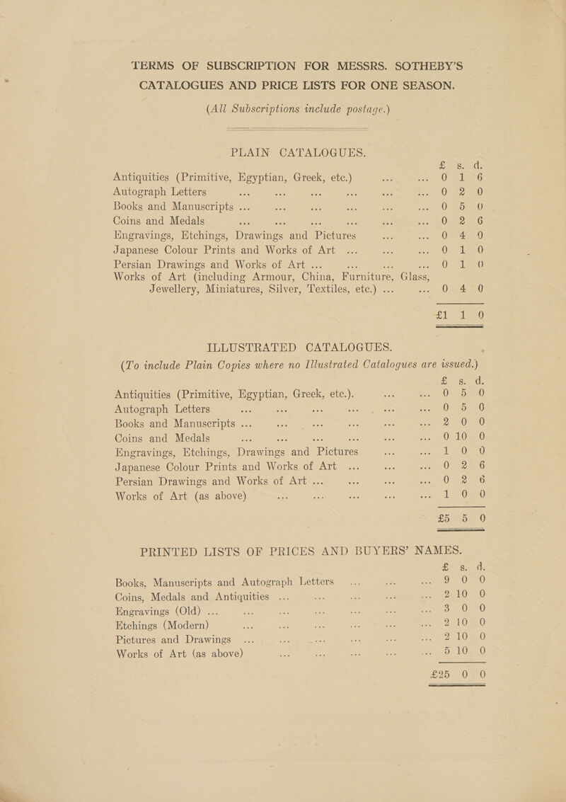 TERMS OF SUBSCRIPTION FOR MESSRS. SOTHEBY’S CATALOGUES AND PRICE LISTS FOR ONE SEASON, (All Subscriptions include postage.)   PLAIN CATALOGUES. fast Antiquities (Primitive, Egyptian, Greek, etc.) eet prone t Autograph Letters fic mt, OF ao sau Books and Manuscripts ... 0) sb S0 Coins and Medals ; Oe oeG lingravings, Htchings, ort and prceres Oer4eas) Japanese Colour Prints and Works of Art Qs 17 0 Persian Drawings and Works of Art . Pah lb Works of Art (including Armour, China, Furniture, Glass, Jewellery, Miniatures, Silver, Textiles, CATON Wes oh. 0 eae 1 eae  ILLUSTRATED CATALOGUES. (To include Plain Copies where no Illustrated Catalogues are issued.) fF sid Antiquities (Primitive, Egyptian, Greek, oe O20 Autograph Letters “ie Bg OmeoenG Books and Manuscripts ... 28 AWG, Coins and Medals Om eee0 Engravings, Htchings, Dies and Retires 1 Ose Japanese Colour Prints and Works of Art O72 42.6 Persian Drawings and Works of Art ... 0522 e560 Works of Art (as above) | 1 0sn0 [ th OH On &amp;S PRINTED LISTS OF PRICES AND BUYERS’ NAMES. = tet Books, Manuscripts and Autograph Letters oS Oe) Coins, Medals and Antiquities POG) Engravings (Old) .. Ss 0r 0 Etchings (Modern) P10 820 Pictures and Drawings 2 10 Re Works of Art (as above) Bie t&gt; bo Or SS Ss 