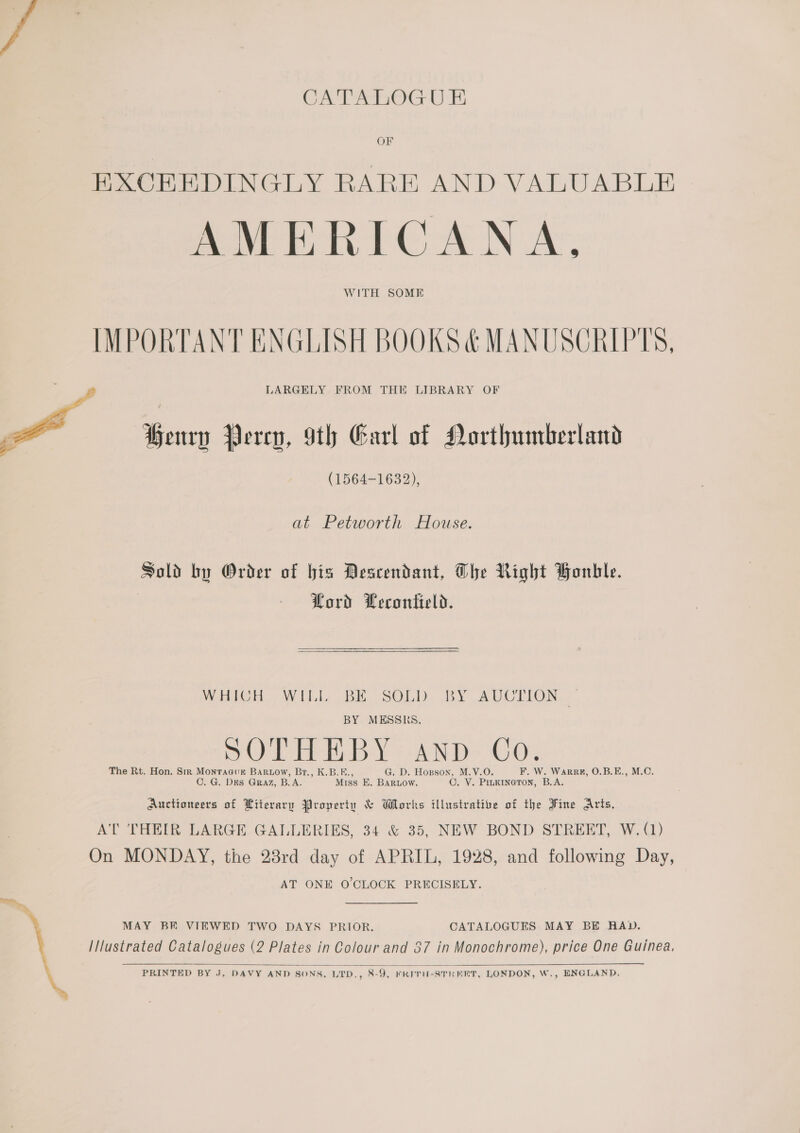 CE aoc i OF EXCEEDINGLY RARE AND VALUABLE AMERICANA, WITH SOME IMPORTANT ENGLISH BOOKS &amp; MANUSCRIPTS, LARGELY FROM THE LIBRARY OF Henry Percy, 9th Earl of Northumberland (1564-1632),  at Petworth House. Sold by Order of bis Descendant, The Right Bonhle. Lord Lecontield. MOHICH WH BH SOLD, BY AUCTION.» BY MESSRS, \ ry ; iG pOLTHEBY AND. Co, The Rt. Hon. Str Monracur Bartow, Br., K.B.F., G. D. Hopson, M.V.O. F, W. Warrk, O.B.E., M.C. OC. G. Des Graz, B.A. Miss E. BarLow. C. VY. PILKINGTON, B.A. Auctioneers of Literary Property &amp; Works illustrative of the Fine Arts, AT THEIR LARGE GALLERIES, 34 &amp; 35, NEW BOND STREET, W. (1) On MONDAY, the 28rd day of APRIL, 1928, and following Day, AT ONE O'CLOCK PRECISELY. ‘ MAY BE VIEWED TWO DAYS PRIOR. CATALOGUES MAY BE RAD. I/lustrated Catalogues (2 Plates in Colour and 57 in Monochrome), price One Guinea,  PRINTED BY J, DAVY AND SONS, LTD., 8-9, FRITH-STRERT, LONDON, W., ENGLAND,