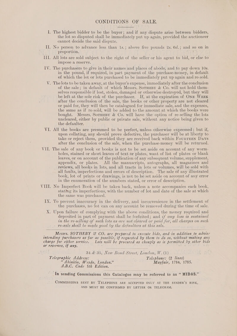 CONDITIONS OF SALE. I. The highest bidder to be the buyer; and if any dispute arise between bidders, the lot so disputed shall be immediately put up again, provided the anctioneer cannot decide the said dispute. II. No person to advance less than 1s.; above five pounds 2s. 6d.; and so on in proportion. ILL. All lots are sold subject to the right of the seller or his Apo to bid, or else to impose a reserve. LV. The purchasers to give in their names and places of abode, and to pay down 10s. in the pound, if required, in part payment of the purchase-money, in default of which the lot or lots purchased to be immediately put up again and re-sold. V. The lots to be taken away, at the buyer’s expense, immediately after the conclusion of the sale; in default of which Messrs. SornEBy &amp; Co. will not hold them- selves responsible if lost, stolen, damaged or otherwise destroyed, but they will be left at the sole risk of the purchaser. If, at the expiration of ONE WEEK after the conclusion of the sale, the books or other property are not cleared or paid for, they will then be catalogued for immediate sale, and the expenses, the same as if re-sold, will be added to the amount at which the books were bought. Messrs. SorneBy &amp; Co. will have the option of re-selling the lots uncleared, either by public or private sale, without any notice being given to the defaulter. VI. All the books are presumed to be perfect, unless otherwise expressed ; but if, upon collating, any should prove defective, the purchaser will be at liberty to take or reject them, provided they are received back within FourTEEN Days after the conclusion of the sale, when the purchase-money will be returned. VII. The sale of any book or books is not to be set aside on account of any worm- holes, stained or short leaves of text or plates, want of list of plates or blank leaves, or on account of the publication of any subsequent volume, supplement, appendix, or plates. All the manuscripts, autographs, all magazines and reviews, all books in lots, and all tracts in lots or volumes, will be sold with all faults, imperfections and errors of description. The sale of any illustrated book, lot of prints or drawings, is not to be set aside on account of any error in the enumeration of the numbers stated, or error of description. VII. No Imperfect Book will be taken back, unless a note accompanies each book, statmeg its imperfections, with the number of lot and date of the sale at which the same.was purchased. IX. To prevent inaccuracy in the delivery, and inconvenience in the settlement of the purchases, no lot can on any account be removed during the time of sale. X. Upon failure of complying with the above conditions, the money required and deposited in part of payment shall be forfeited; and ¢f any loss is sustained wn the re-selling of such lots as are not cleared or paid for, all charges on such re-sale shall be made good by the defaulters at this sale. :  Messrs. SOTHEBY &amp; CO. are prepared to execute bids, and in addition to Bigs intending purchasers as far as possible, if requested by them to do So, without making any charge for either service. Lots will be procured as cheaply as is permitted by other bids or reserves, tf any. sedis 34.&amp;..35, Keds ae Stre ‘eet, uit onda W. (1) mine Address: Telephone: (2 lines) “ Abinitio, Wesdo, London.’ Mayfair, 1784, 1785. A.B.C. Code 5th Edition. ‘In sending Commissions this Catalogue t may Pita referred to as ‘ MIDAS.”  COMMISSIONS SENT BY ‘TELEPHONE ARE ACCEPTED ONLY AT THE SENDER’S RISK, AND MUST BE CONFIRMED BY LETTER OR TELEGRAM,
