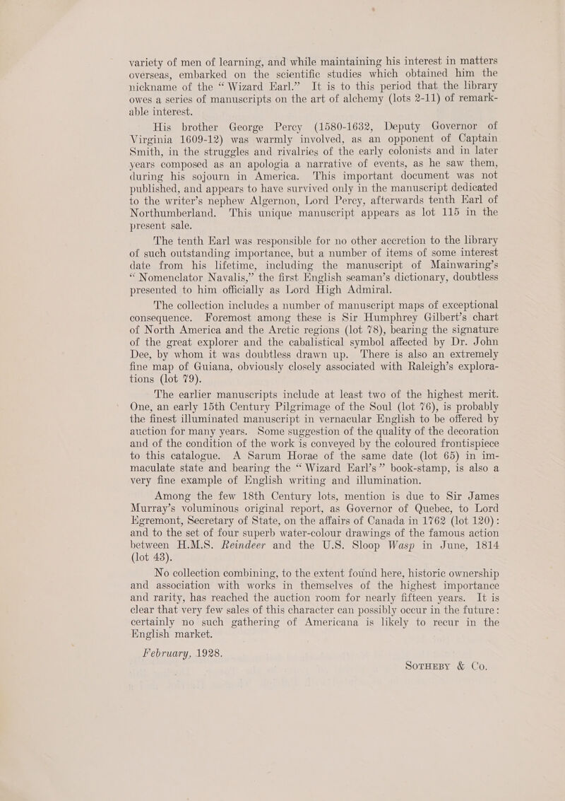 variety of men of learning, and while maintaining his interest in matters overseas, embarked on the scientific studies which obtained him the nickname of the “ Wizard Karl.” It is to this period that the hbrary owes a series of manuscripts on the art of alchemy (lots 2-11) of remark- able interest. His brother George Percy (1580-1632, Deputy Governor of Virginia 1609-12) was warmly involved, as an opponent of Captain. Smith, in the struggles and rivalries of the early colonists and in later years composed as an apologia a narrative of events, as he saw them, during his sojourn in America. This important document was not published, and appears to have survived only in the manuscript dedicated to the writer’s nephew Algernon, Lord Percy, afterwards tenth Karl of Northumberland. This unique manuscript appears as lot 115 in the present sale. The tenth Earl was responsible for no other accretion to the library of such outstanding importance, but a number of items of some interest date from his lifetime, including the manuscript of Mainwaring’s “ Nomenclator Navalis,” the first English seaman’s dictionary, doubtless presented to him officially as Lord High Admiral. The collection includes a number of manuscript maps of exceptional consequence. Foremost among these is Sir Humphrey Gilbert’s chart of North America and the Arctic regions (lot 78), bearing the signature of the great explorer and the cabalistical symbol affected by Dr. John Dee, by whom it was doubtless drawn up. There is also an extremely fine map of Guiana, obviously closely associated with Raleigh’s explora- tions (lot 79). The earlier manuscripts include at least two of the highest merit. One, an early 15th Century Pilgrimage of the Soul (lot 76), is probably the finest illuminated manuscript in vernacular English to be offered by auction for many years. Some suggestion of the quality of the decoration and of the condition of the work is conveyed by the coloured frontispiece to this catalogue. A Sarum Horae of the same date (lot 65) in im- maculate state and bearing the “ Wizard EKarl’s” book-stamp, is also a very fine example of English writing and illumination. Among the few 18th Century lots, mention is due to Sir James Murray’s voluminous original report, as Governor of Quebec, to Lord Kigremont, Secretary of State, on the affairs of Canada in 1762 (lot 120): and to the set of four superb water-colour drawings of the famous action between H.M.S. Reindeer and the U.S. Sloop Wasp in June, 1814 (lot 43). No collection combining, to the extent found here, historic ownership and association with works in themselves of the highest importance and rarity, has reached the auction room for nearly fifteen years. It is clear that very few sales of this character can possibly occur in the future: certainly no such gathering of Americana is likely to recur in the English market. February, 1928. SoTHEBY &amp; Co,