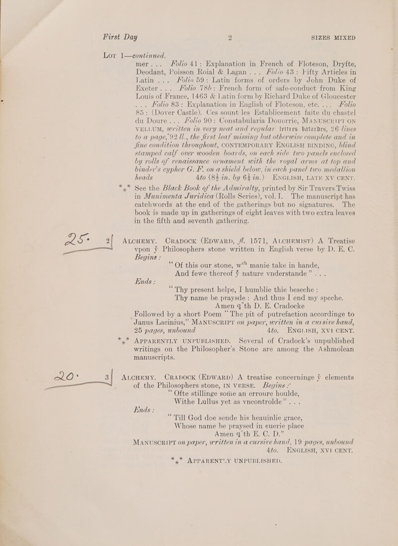 mer... olio 41: Explanation in French of Floteson, Dryfte, Deodant, Poisson Roial &amp; Lagan... Folio 43: lifty Articles in Latin... ..-Holeo 59: Latin forms of orders by John Duke of Exeter... Molio 786: French form of safe-conduct from King Louis of France, 1463 &amp; Latin form by Richard Duke of Gloucester ... Folio 83: Explanation in English of Floteson, ete. ... Folio 85: (Dover Castle). Ces sount les Establicement faite du chastel du Doure... Folio 90: Constabularia Douorrie, MANUSCRIPT ON VELLUM, written in very neat and regular \ettres batardes, 26 ines to a page, 92 11., the first leaf missing but otherwise complete and in jine condition throughout, CONTEMPORARY ENGLISH BINDING, blind stamped calf over wooden boards, on each side two panels enclosed by rolls af renaissance ornament with the royal arms at top and binder’s cypher G. FE. on a shield below, in each panel two medallion heads 4to (84 in. by 64in.) ENGLISH, LATE XV CENT. See the Black Book of the Admiralty, printed by Sir Travers Twiss in Munimenta Juridica (Rolls Series), vol. 1. The manuscript has catchwords at the end of the gatherings but no signatures. The book is made up in gatherings of eight leaves with two extra leaves in the fifth and seventh gathering. vpon y Philosophers stone written in English verse by D. E. C. Begins : ‘Of this our stone, w° manie take in hande, And fewe thereof ¥ nature vnderstande”... Ends : ‘Thy present helpe, I humblie thie beseche : Thy name be praysde: And thus I end my speche. Amen q th D. E. Cradocke Followed by a short Poem “The pit of putrefaction accordinge to Janus Lacinius,” MANUSCRIPT on paper, written in a cursive hand, 25 pages, unbound 4to. ENGLISH, XVI CENT. APPARENTLY UNPUBLISHED. Several of Cradock’s unpublished writings on the Philosopher’s Stone are among the Ashmolean manuscripts. of the Philosophers stone, IN VERSE. egins 2 Ofte stillinge some an erroure houlde, Withe Lullus yet as vneontrolde”.. . Ends: ‘ Till God doe sende his heauinlie grace, Whose name be praysed in euerie place Amen.d thi. Ge D,” MANUSCRIPT on paper, written in a cursive hand, 19 pages, unbound 4to. HKNGLISH, XVI CENT. *,* APPARENTLY UNPUBLISHED.