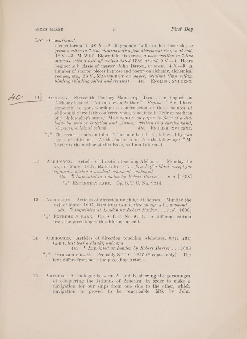 AO’ “14 13 14 elementorum”), 48 //.—2. Raymonde S.ulle in his theoricke, a poem written in T-line stanzas with a few alchemical recipes at end, 12 2/.—3. M’* Will”. Blowmfeld his verses, a poem written in 7-line stanzas. with a leaf of recipes dated 1582 at end, 9 ll.—4. Heare beginethe ¥ glasse of master John Dasten, im prose, 14 U.—5. A number of shorter pieces in prose and poetry on alchemy, alchemical recipes, etc., 33 Z/., MANUSCRIPT on paper, original limp vellum binding (binding soiled and creased) 4to. ENGLISH, XVI CENT. Alchemy headed ‘“*‘ An vnknowen Author.” Begins: “Sir. I have ecomendid to your worshipp a confirmacion of those pointes of philosophi y* we latly conferred vpon, touchinge ¥ Elixir or medicen of ¥ philosopher’s stone,” MANUSCRIPT on paper, in form of a dia- logue by way of Question and Answer, written in a cursive hand, 33 pages, original vellum Ato. JIINGLISH, XVI CENT. leaves of additions. At the foot of folio 15 is the following: “M”’ Tayler is the author of this Boke, as I am Intormed.” xxj. of March 1607, black fetter (A-B 4, first leaf a blank except for signature within a woodcut ornament), unbound 4to. ‘| Imprinted at London by Robert Barker ...n.d.{1608] *,” EXTREMELY RARE. Cp. 8S. T.C. No. 9214. xxj. of March 1607, black {etter (A-B 4, title on sig. A 1), unbound 4to. ‘| Imprinted at London by Robert Barker ... n.d. [1608] from the preceding with additions at end. (a-B 4, last leaf a blank), unbound 4to. ‘| Imprinted at London by Robert Barker . . . 1608 text differs from both the preceding Articles. of conquering the Isthmus of America, in order to make a navigation for our ships from one side to the other, which navigation is proved to be practicable, MS. by John
