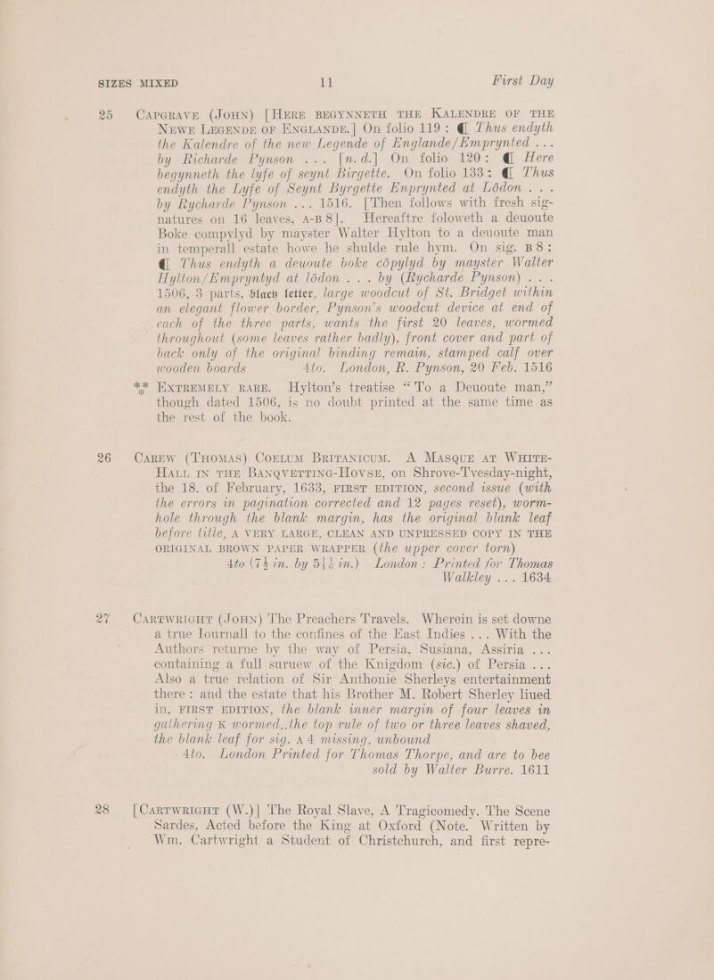 the Kalendre of the new Legende of Englande/Emprynted ... by Richarde Pynson ... [n.d.] On folio 120: @ Here begynneth the lyfe of seynt Birgette. On folio 183: @ Thus endyth the Lyfe of Seynt Byrgette Enprynted at Lodon.. . by Rycharde Pynson ... 1516. [Then follows with fresh sig- natures on 16 leaves, A-B8]. Hereaftre foloweth a deuoute Boke compylyd by mayster Walter Hylton to a deuoute man in temperall estate howe he shulde rule hym. On sig. B8: @ Thus endyth a deuoute boke copylyd by mayster Walter Hylton/Empryntyd at lodon ... by (Rycharde Pynson) .. . 1506, 3 parts, Ofaes letter, large woodcut of St. Bridget within an elegant flower border, Pynson’s woodcut device at end of each of the three parts, wants the first 20 leaves, wormed throughout (some leaves rather badly), front cover and part of back only of the original binding remain, stamped calf over wooden boards 4to. London, k. Pynson, 20 Feb. 1516 EXTREMELY RARE. Hylton’s treatise “'l'o a Deuoute man,” though dated 1506, is no doubt printed at the same time as the rest of the book. HALL IN THE BANQVETTING-HovSE, on Shrove-T'vesday-night, the 18. of February, 1633, FIRST EDITION, second issue (with the errors in pagination corrected and 12 pages reset), worm- hole through the blank margin, has the original blank leaf before title, A VERY LARGE, CLEAN AND UNPRESSED COPY IN THE ORIGINAL BROWN PAPER WRAPPER (the upper cover torn) 4to (Thin. by 5Btt in.) London: Printed for Thomas Walkley ... 1634 a true lournall to the confines of the Hast Indies ... With the Authors returne by the way of Persia, Susiana, Assiria ... containing a full suruew of the Knigdom (sic.) of Persia ... Also a true relation of Sir Anthonie Sherleys entertainment there : and the estate that his Brother M. Robert Sherley liued in, FIRST EDITION, the blank inner margin of four leaves in gaihermg &amp; wormed,.the top rule of two or three leaves shaved, the blank leaf for sig. A4 missing, unbound 4to. London Printed for Thomas Thorpe, and are to bee sold by Walter Burre. 1611 Sardes, Acted before the King at Oxford (Note. Written by Wm. Cartwright a Student of Christchurch, and first repre-