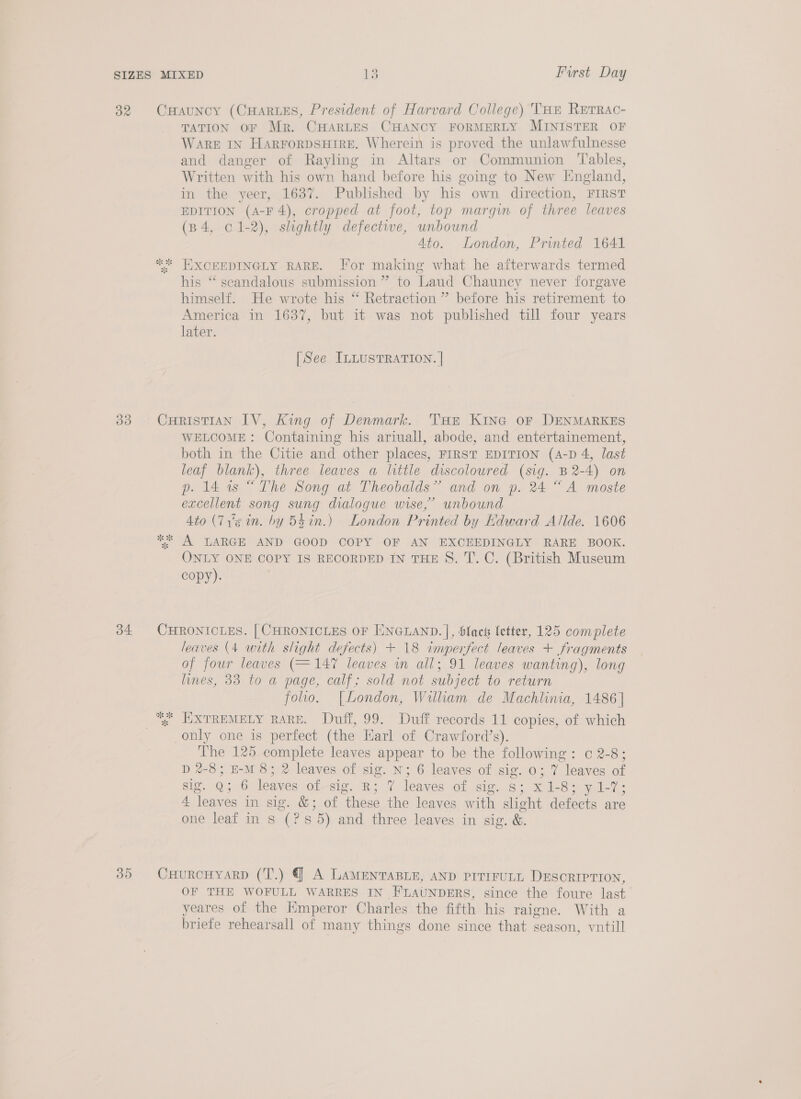 32 CHauNcy (CHARLES, President of Harvard College) THe Rerrac- TATION OF Mr. CHARLES CHANCY FORMERLY MINISTER OF WARE IN HARFORDSHTRE. Wherein is proved the unlawfulnesse and danger of Rayling in Altars or Communion ‘Tables, Written with his own hand before his going to New Iingland, in the yeer, 1637. Published by his own direction, FIRST EDITION (A-F 4), cropped at foot, top margin of three leaves (B 4, 01-2), slightly defective, unbound 4to. London, Printed 1641 ** HEXCEEDINGLY RARE. For making what he afterwards termed his ‘*‘ scandalous submission ” to Laud Chauncy never forgave himself. He wrote his “ Retraction ” before his retirement to America in 1637, but it was not published till four years later. [See ILLUSTRATION. | 383 CHRISTIAN IV, King of Denmark. THe KING oF DENMARKES WELCOME: Containing his ariuall, abode, and entertainement, both in the Citie and other places, FIRST EDITION (A-D 4, last leaf blank), three leaves a little discoloured (sig. B2-4) on p. 14 1s “The Song at Theobalds” and on p. 24 “A moste excellent song sung dialogue wise,’ unbound 4to (7'¢ in. by 54 in.) London Printed by Edward Allde. 1606 ** A LARGE AND GOOD COPY OF AN EXCEEDINGLY RARE BOOK. ONLY ONE COPY IS RECORDED IN THE S. T. C. (British Museum copy). 34 CHRONICLES. | CHRONICLES OF ENGLAND. |, black letter, 125 complete leaves (4 with slight defects) + 18 imperfect leaves + fragments of four leaves (=147 leaves in all; 91 leaves wanting), long lines, 33 to a page, calf; sold not subject to return folio. [London, William de Machlinia, 1486] “. EXTREMELY RARE. Duff, 99. Duff records 11 copies, of which only one is perfect (the Earl of Crawford’s). The 125 complete leaves appear to be the following: c 2-8; D 2-8; EM 8; 2 leaves of sig. N; 6 leaves of sig. 0; 7 leaves of sig. Q; 6 leaves of-sig. R; 7 leaves of sig. s; x 1-8; y1-7; 4 leaves in sig. &amp;; of these the leaves with slight defects are one leaf in s (?s8 5) and three leaves in sig. &amp;. 35 CHURCHYARD (T.) @ A LAamMeEntTABLE, AND prrrrULL DESORIPTION, OF THE WOFULL WARRES IN FLAUNDERS, since the foure last yeares of the Emperor Charles the fifth his raigne. With a briefe rehearsall of many things done since that season, vntill