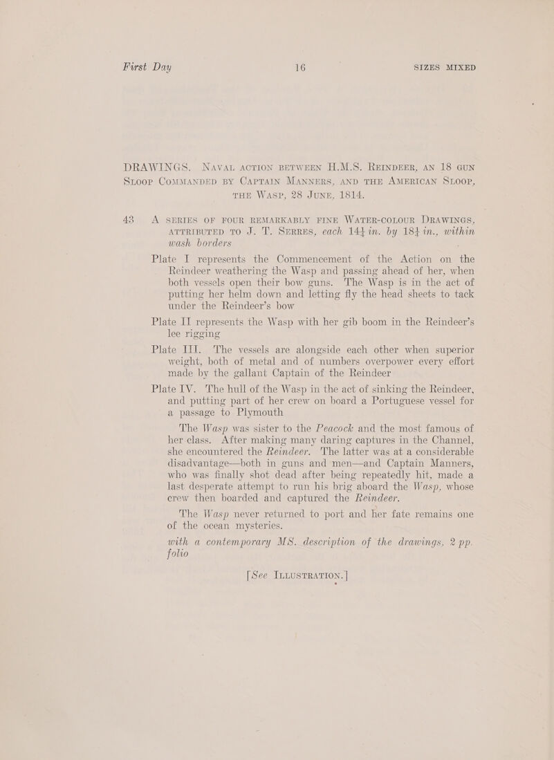 43 THE WASP, 28 JUNE, 1814. A SERIES OF FOUR REMARKABLY FINE WATER-COLOUR DRAWINGS, ATTRIBUTED TO J. T. SeRRES, each 14471. by 18} %n., within wash borders Plate I represents the Commencement of the Action on the Reindeer weathering the Wasp and passing ahead of her, when both vessels open their bow guns. The Wasp is in the act of putting her helm down and letting fly the head sheets to tack under the Reindeer’s bow Plate II represents the Wasp with her gib boom in the Reindeer’s lee rigging Plate IiI. The vessels are alongside each other when superior weight, both of metal and of numbers overpower every effort made by the gallant Captain of the Reindeer Plate IV. The hull of the Wasp in the act of sinking the Reindeer, and putting part of her crew on board a Portuguese vessel for a passage to Plymouth The Wasp was sister to the Peacock and the most famous of her class. After making many daring captures in the Channel, she encountered the Reindeer. The latter was at a considerable disadvantage—both in guns and men—and Captain Manners, who was finally shot dead after being repeatedly hit, made a last desperate attempt to run his brig aboard the Wasp, whose crew then boarded and captured the Reindeer. The Wasp never returned to port and her fate remains one of the ocean mysteries. with a contemporary MS. description of the drawings, 2 pp. folvo