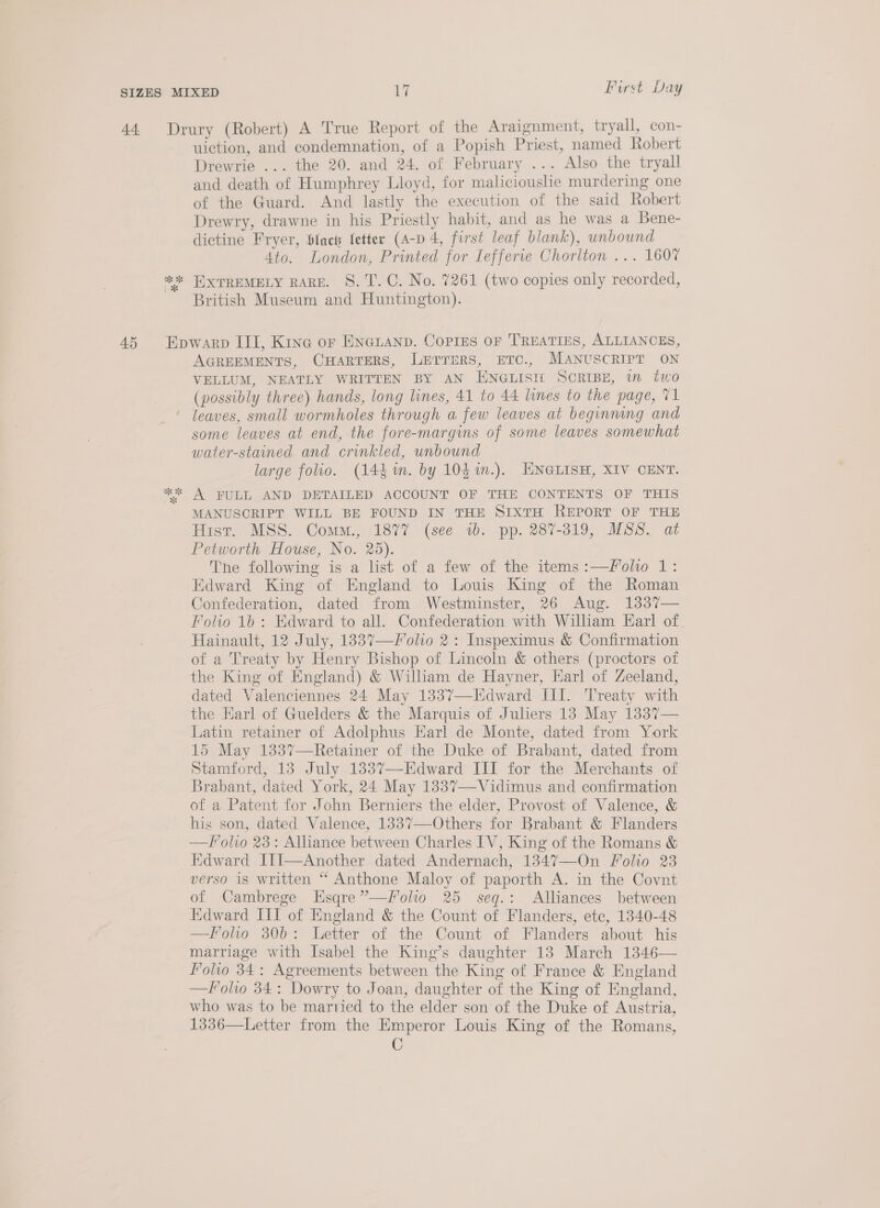 Gis 2 ik uiction, and condemnation, of a Popish Priest, named Robert Drewrie ... the 20. and 24. of February ... Also the tryall and death of Humphrey Lloyd, for malicioushe murdering one of the Guard. And lastly the execution of the said Robert Drewry, drawne in his Priestly habit, and as he was a Bene- dictine Fryer, fact {etter (A-p 4, first leaf blank), unbound Ato. London, Printed for Iefferve Chorlton ... 1607 EXTREMELY RARE. S. T. C. No. 7261 (two copies only recorded, British Museum and Huntington). KK U AGREEMENTS, CHARTERS, LEeTTers, ETC., MANUSCRIPT ON VELLUM, NEATLY WRITTEN BY AN ENGLISI£ SCRIBE, in two (possibly three) hands, long lines, 41 to 44 lines to the page, 71 leaves, small wormholes through a few leaves at beginning and some leaves at end, the fore-margins of some leaves somewhat water-stained and crinkled, unbound large folio. (144 m. by 104 %n.). ENGLISH, XIV CENT. A FULL AND DETAILED ACCOUNT OF THE CONTENTS OF THIS MANUSCRIPT WILL BE FOUND IN THE SIXTH REPORT OF THE Hist. MSS. Comm., 1877 (see 1b. pp. 287-319, MSS. at Petworth House, No. 25). The following is a list of a few of the items:—foho 1: Edward King of England to Louis King of the Roman Confederation, dated from Westminster, 26 Aug. 1337— Folio 1b: Edward to all. Confederation with William Earl of Hainault, 12 July, 1837—/olio 2: Inspeximus &amp; Confirmation of a Treaty by Henry Bishop of Lincoln &amp; others (proctors of the King of England) &amp; William de Hayner, Earl of Zeeland, dated Valenciennes 24 May 1337—LEdward III. Treaty with the Earl of Guelders &amp; the Marquis of Juliers 13 May 1337— Latin retainer of Adolphus Earl de Monte, dated from York 15 May 1337—Retainer of the Duke of Brabant, dated from Stamford, 13 July 1337—Edward III for the Merchants of Brabant, dated York, 24 May 1337—Vidimus and confirmation of a Patent for John Berniers the elder, Provost of Valence, &amp; his son, dated Valence, 1337—Others for Brabant &amp; Flanders —F'olio 23: Alliance between Charles IV, King of the Romans &amp; Edward JII—Another dated Andernach, 1347—On Folio 23 verso is written “ Anthone Maloy of paporth A. in the Covnt of Cambrege Esqre”—Iolio 25 seq.: Alliances between Edward III of England &amp; the Count of Flanders, etc, 1340-48 —folio 306: Letter of the Count of Flanders about his marriage with Isabel the King’s daughter 13 March 1346— Folio 34: Agreements between the King of France &amp; England —Folo 34: Dowry to Joan, daughter of the King of England, who was to be martied to the elder son of the Duke of Austria, 1336—Letter from the Emperor Louis King of the Romans, C 