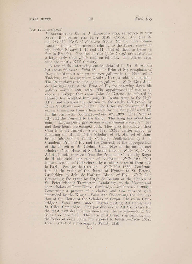 Lor 47—continued. Manuscript BY Mr. A. J. HORWOOD WILL BE FOUND IN THE Sixt Report oF THE Hist. MSS. Comm, 1877 (see 1. pp. 287-319, MSS. at Petworth House, No. 9). The volume contains copies of documerts relating to the Priory chiefly of the period Edward I, II and III, most of them in Latin (a few in French). The first entries (folio 5 seq.) are written in a large early hand which ends on folio 14. The entries after that are mostly XIV Century. A few of the interesting entries detailed in Mr. Horwood’s list are as follows :—/olio 48: The Prior of Ely complains of Roger de Montalt who put up new gallows in the Hundred of Tudelyng and having taken Geoffrey Hare, a robber, hung him. The Prior claims the sole right to gallows :—Folio 43b : John de Hastings against the Prior of Ely for throwing down his gallows :—Folio 488, 1309: The appointment of monks to choose a bishop; they chose John de Ketene; he affected to refuse; they accepted him, sung Te Deum, went to the High Altar and declared the election to the clerks and people by R. de Swafham :—Folio 57%7B: The Prior and Convent of Ely excuse themselves from a loan asked by the King (Edward IT) for his wars with Scotland :—Folio 62, 1823: The Prior of Ely and the Convent to the King. The King has asked how many “ Enpensions e gastreysons e mandemens e envoys” they and their house are charged with. They pray his mercy: their Church is all ruined :—folio 638, 13824: Letter about the founding the House of the Scholars of St. Michael of Cam- bridge (absorbed in Trinity College); Confirmation by J. de Crandene, Prior of Ely and the Convent, of the appropriation of the church of St. Michael Cambridge to the master and scholars of the House of St. Michael there :—Folio 70, 1320: A list of books borrowed from the Prior and Convent by Roger de Huntingfeld later rector of Balsham :—/olio 72: Four books taken out of their church by a robber, three of them now in Paris. Seeking their return :—loho 77B, 1335 : Confirma- tion of the grant of the church of Hynton to St. Peter’s, Cambridge, by John de Hotham, Bishop of Ely :—Folio 84: Concerning the grant by Hugh de Balsam of the Church of St. Peter without Trompeton, Cambridge, to the Master and poor scholars of Peter House, Cambridge—Vlolio 888B (? 1338) : Concerning a present of a chalice and two cups of gold demanded by the King :—Folio 99 : Concerning the Founda- tion of the House of the Scholars of Corpus Christi in Cam- bridge :—Folio 1028, 13866: Charter uniting All Saints and St. Giles, Cambridge. The parishioners of All Saints are for the most part dead by pestilence and the parishioners of St. Giles also have died. The nave of All Saints is ruinous, and the bones of dead bodies are exposed to beasts :—J/olio 106B, 1350: Grant of a messuage to Trinity Hall. C2