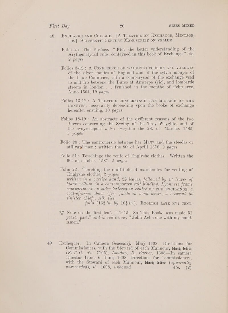 48 49 EXCHANGE AND CorInace. [A TREATISE ON EXCHANGE, MINTAGE, ete.|, SIXTEENTH CENTURY MANUSCRIPT ON VELLUM Folio 2: The Preface. “ Ffor the better vnderstanding of the Arythemetycall rules conteyned in this book of Exchange,” ete. 2 pages Folios 3-12 : A CONFERENCE OF WAIGHTES BOOLION AND VALEWES of the silver monies of England and of the sylver monyes of the Lowe Countries, with a comparyson of the exchange vsed to and fro betwene the Burse at Anwerpe (sic), and lombarde streete in london ... fynished in the monthe of ffebruarye, Anno 1564, 19 pages Folios 18-17: A TREATISE CONCERNINGE THE MINTAGE OF THE MONEYES, necessarily depending vpon the booke of exchange — hereafter ensuing, 10 pages Folios 18-19: An abstracte of the dyfferent reasons of the two Juryes concerning the Syzing of the Troy Weyghte, and of the avoyredepois wate: wrytten the 28. of Marche. 1585, do pages Folio 20: The controuersie betwene her Matye and the steedes or stillyagd men: written the 8th of Aprill 1578, 2 pages Folio 21: Towchinge the vente of Englyshe clothes. Written the 9th of october. 1587, 2 pages Folio 22: Towching the multitude of marchantes for venting of Englyshe clothes, 2 pages | written in a curse hand, 22 leaves, followed by 17 leaves of blank vellum, in a contemporary calf binding, Lyonnese frame compartment on sides lettered in centre OF THE EXCHAINGE, @ coat-of-arms above (five fusils in bend azure, a crescent in suuster chief), silk ties folio (138m. by 104 %n.). ENGLISH LATE XVI CENT. *; Note on the first leaf. “1615. So This Booke was made 51 yeares past.” and in red below, “ John Achesone with my hand. Amen,” Iixchequer. In Camera Scaccarij. Maij 1608. Directions for Commissioners, with the Steward of each Mannour, Sfact fetter (S. 7.C. No. 7705), London, R. Barker, 1608—In camera Dueatus Lane. 6. Iunij 1608. Directions for Commissioners, with the Steward of each Mannour, Slack letter (apparently unrecorded), vb. 1608, unbound 4to. (2)