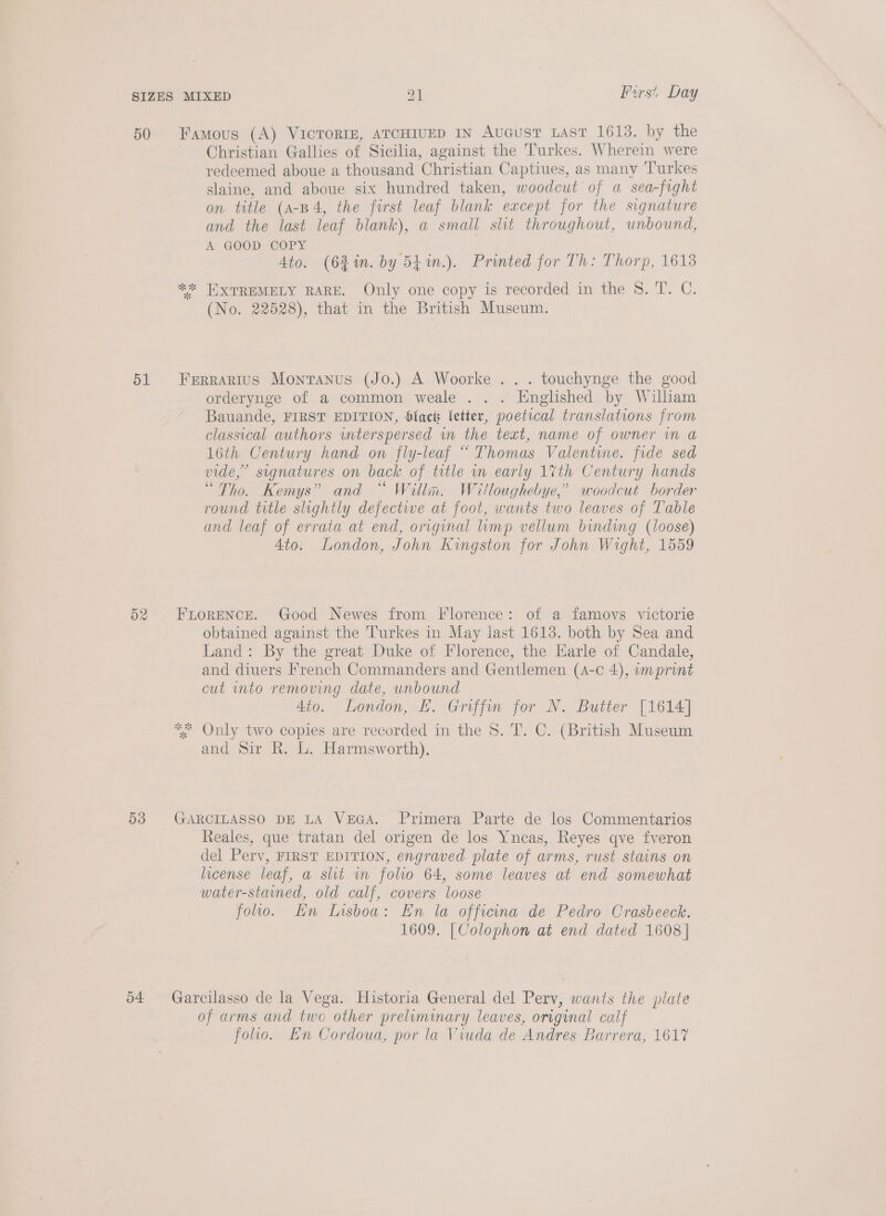 50 d2 53 o4 Fers’, Day Christian Gallies of Sicilia, against the Turkes. Wherein were redeemed aboue a thousand Christian Captiues, as many Turkes slaine, and aboue six hundred taken, woodcut of a sea-fught on title (A-B4, the first leaf blank except for the signature and the last leaf blank), a small slit throughout, unbound, A GOOD COPY Ato. (6}%n. by 541n.). Printed for Th: Thorp, 1618 (No. 22528), that in the British Museum. orderynge of a common weale . . . Englished by William Bauande, FIRST EDITION, blach letter, poetical translations from classical authors wnterspersed im the text, name of owner in a 16th Century hand on fly-leaf “Thomas Valente. fide sed vide,” signatures on back of title wm early 1%th Century hands “Tho. Kemys” and “ Willn. Willoughebye,” woodcut border round title slightly defective at foot, wants two leaves of Table and leaf of errata at end, original imp vellum binding (loose) Ato. London, John Kingston for John Wight, 1559 obtained against the Turkes in May last 1613. both by Sea and Land: By the great Duke of Florence, the Earle of Candale, and diuers French Commanders and Gentlemen (4-c 4), wmprint cut into removing date, unbound 4io. London, EH. Griffin for N. Butter [1614] and Sir R. L. Harmsworth). Reales, que tratan del origen de los Yneas, Reyes qve fveron del Perv, FIRST EDITION, engraved plate of arms, rust stains on license leaf, a slit wn folio 64, some leaves at end somewhat water-stained, old calf, covers loose foo. En Insboa: En la officina de Pedro Crasbeeck. 1609. [Colophon at end dated 1608] of arms and two other preliminary leaves, original calf folio. En Cordoua, por la Viuda de Andres Barrera, 1617