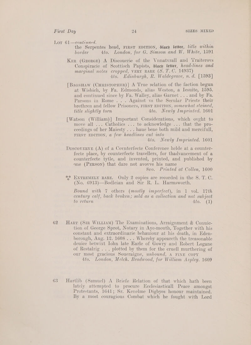 Lor 61—continued. 70 the Serpentes head, FIRST EDITION, blac letter, title within border 4to. London, for G. Simson and W. White, 1591 Ker (GrorGcE) A Discouerie of the Vnnatvrall and ‘iraiterovs Conspiracie of Scottisch Papists, bfack fetter, head-lines and marginal notes cropped, VERY RARE (S. 7’. C. 14937) 4to. Hdinburgh, R. Waldegrave, n.d. [1593] [BaasHaw (CHRISTOPHER) | A True relation of the faction begun at Wisbich, by Fa. Edmonds, alias Weston, a Jesuite, 1595. and continued since by Fa. Walley, alias Garnet ... and by Fa. Parsons in Rome ... Against vs the Secular Priests their brethren and fellow Prisoners, FIRST EDITION, somewhat stained, title slightly torn 4to. Newly Imprinted. 1601 [Watson (William)| Important Considerations, which ovght to move all ... Catholics ... to acknowledge ... that the pro- ceedings of her Maiesty . .. haue bene both mild and mercifull, FIRST EDITION, a few headlines cut vnto 4to. Newly Imprinted. 1601 DiscoveryE (A) of a Covnterfecte Conference helde at a counter- fecte place, by counterfecte travellers, for thadvancement of a counterfecte tytle, and invented, printed, and published by one (PErson) that dare not avovve his name 8vo. Printed at Collen, 1600 ** EXTREMELY RARE. Only 2 copies are recorded in the 8. T. C. (No. 6913)—Bodleian and Sir R. L. Harmsworth. Bound with 7 others (mostly wmperfect), in 1 vol. 17th century calf, back broken; sold as a collection and not subject to return 4to. (1) 62 Harr (Sir Wituiam) The Examinations, Arraignment &amp; Conuic- tion of George Sprot, Notary in Aye-mouth, Together with his constant and extraordinarie behauiour at his death, in Eden- borough, Aug. 12. 1608 ... Whereby appeareth the treasonable — deuice betwixt Iohn late Harle of Gowry and Robert Logane of Restalrig . . . plotted by them for the cruell murthering of our most gracious Soueraigne, unbound, A FINE COPY 4to. London, Melch. Bradwood, for William Aspley. 1609 63 Hartlib (Samuel) A Briefe Relation of that which hath been lately attempted to procure Iicclesiasticall Peace amongst Protestants, 1641; Sr. Kenelme Digbyes honour maintained. By a most couragious Combat which he fought with Lord