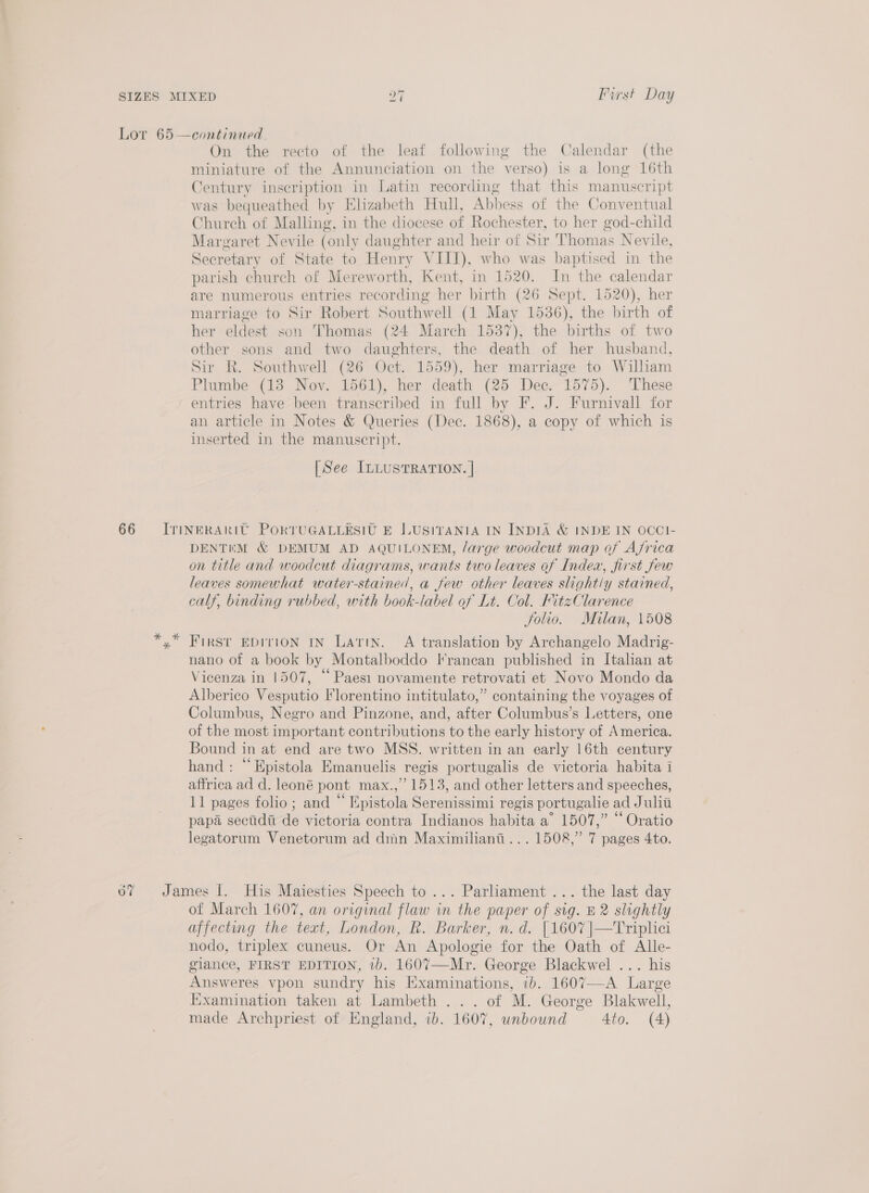 Lor 65 —continued. On the recto of the leaf following the Calendar (the miniature of the Annunciation on the verso) is a long 16th Century inscription in Latin recording that this manuscript was bequeathed by Elizabeth Hull, Abbess of the Conventual Church of Malling, in the diocese of Rochester, to her god-child Margaret Nevile (only daughter and heir of Sir Thomas Nevile, Secretary of State to Henry VIII), who was baptised in the parish church of Mereworth, Kent, in 1520. In the calendar are numerous entries recording her birth (26 Sept. 1520), her marriage to Sir Robert Southwell (1 May 1536), the birth of her eldest son Thomas (24 March 1537), the births of two other sons and two daughters, the death of her husband, Sir R. Southwell (26 Oct. 1559), her marriage to William Plumbe (18 Nov. 1561), her death (25 Dec. 1575). These entries have been transcribed in full by F. J. Furnivall for an article in Notes &amp; Queries (Dec. 1868), a copy of which is inserted in the manuscript. [See ILLUSTRATION. | 66 = ITINERARIT PORTUGALLESIU E LUSITANIA IN INDIA &amp; INDE IN OCCI- DENTEM &amp; DEMUM AD AQUILONEM, /arge woodcut map of Ajrica on title and woodcut diagrams, wants two leaves of Index, first Jew leaves somewhat water-stained, a few other leaves slight/y stained, calf, binding rubbed, with book-label of Lt. Col. FitzClarence Solio. Milan, 1508 yx FIRST EDITION IN Latin. A translation by Archangelo Madrig- nano of a book by Montalboddo I'rancan published in Italian at Vicenza in 1507, “ Paes novamente retrovati et Novo Mondo da Alberico Vesputio Florentino intitulato,” containing the voyages of Columbus, Negro and Pinzone, and, after Columbus’s Letters, one of the most important contributions to the early history of America. Bound in at end are two MSS. written in an early 16th century hand : “Epistola Emanuelis regis portugalis de victoria habita i affrica ad d. leoné pont max.,” 1513, and other letters and speeches, 11 pages folio; and “ Epistola Serenissimi regis portugalie ad Juliti papa secidi de victoria contra Indianos habita a’ 1507,” “ Oratio legatorum Venetorum ad dmn Maximiliani... 1508,” 7 pages 4to. 0? James I. His Maiesties Speech to ... Parliament ... the last day of March 1607, an original flaw in the paper of sig. B2 slightly affecting the text, London, R. Barker, n.d. [1607 |—Triplici nodo, triplex cuneus. Or An Apologie for the Oath of Alle- glance, FIRST EDITION, ib. 1607—-Mr. George Blackwel ... his Answeres vpon sundry his Examinations, ib. 1607—-A Large Examination taken at Lambeth ... of M. George Blakwell, made Archpriest of England, ib. 1607, unbound 4to. (A)