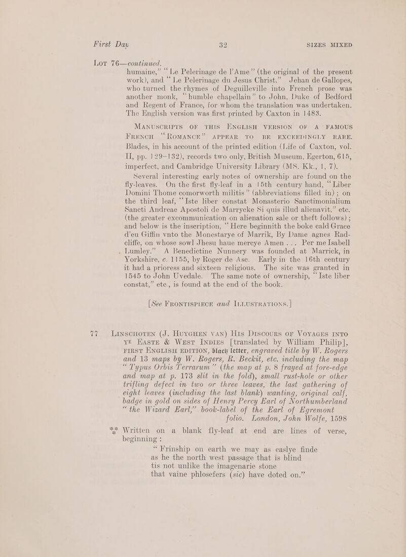 humaine,” “ Le Pelerinage de Ame” (the original of the present work), and “ Le Pelerinage du Jesus Christ.” Jehan de Gallopes, who turned the rhymes of Deguilleville into French prose was another monk, “humble chapellain” to John, Duke of Bedford and Regent of France, for whom the translation was undertaken. The Enghsh version was first printed by Caxton in 1483. MANUSCRIPTS OF THIS JINGLISH VERSION OF A FAMOUS French “ROMANCE” APPEAR TO BE EXOREDINGLY - RARE. Blades, in his account of the printed edition (life of Caxton, vol. II, pp. 129-132), records two only, British Museum, Egerton, 615, imperfect, and Cambridge University Library (MS. Kk., 1, 7). Several interesting early notes of ownership are found on the fly-leaves. On the first fly-leaf in a !5th century hand, “ Liber Domini Thome comorworth militis” (abbreviations filled in); on the third leaf, ‘““Iste liber constat Monasterio Sanctimonialium Sancti Andreae Apostoli de Marrycke Si quis illud alienavit,” ete. (the greater excommunication on alienation sale or theft follows) ; and below is the inscription, “Here beginnith the boke cald Grace d’eu Giffin vnto the Monestarye of Marrik, By Dame agnes Rad- cliffe, on whose sowl Jhesu haue mercye Amen... Per me Isabell Lumley.” &lt;A Benedictine Nunnery was founded at Marrick, in it had a prioress and sixteen religious. The site was granted in 1545 to John Uvedale. The same note of ownership, “ Iste liber constat,” etc., is found at the end of the book. [See FRONTISPIECE and ILLUSTRATIONS. | yE Haste &amp; West Inpizes [translated by William Philip], FIRST HNGLISH EDITION, blact letter, engraved title by W. Rogers and 18 maps by W. Rogers, R. Beckit, etc. including the map “Typus Orbis Terrarum” (the map at p. 8 frayed at fore-edge and map at p. 173 slit wm the fold), small rust-hole or other trifling defect wm two or three leaves, the last gathering of eight leaves (including the last blank) wanting, original calf, badge wn gold on sides of Henry Percy Earl of Northumberland “the Wizard Earl,’ book-label of the Earl of Egremont folio. London, John Wolfe, 1598 beginning : “Frinship on earth we may as easlye finde as he the north west passage that is blind tis not unlike the imagenarie stone that vaine phlosefers (sic) have doted on.”