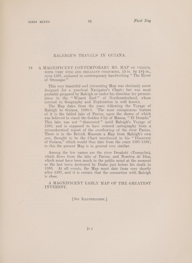 ee, WITH VERY FINE AND BRILLIANT COLOURING, 13 i. by 184 %n., circa 159%, endorsed in contemporary handwriting “ The Ryver of Orenoque ” This very beautiful and interesting Map was obviously never designed for a practical Navigator’s Chart; but was most probably prepared by Raleigh or under his direction for present- ation to the “Wizard Earl” of Northumberland, whose interest in Geography and Exploration is well known. The Map dates from the years following the Voyage of Raleigh to Guiana, 1595-7. The most conspicuous feature of it is the fabled lake of Parine, upon the shores of which was believed to stand the Golden City of Manoa, “ El Dorado.” This lake was not “ discovered” until Raleigh’s Voyage of 1595, and is supposed to have entered cartography from a misunderstood report of the overflowing of the river Parine. There is in the British Museum a Map from Raleigh’s own pen, thought to be the Chart mentioned in his “ Discovery of Guiana,” which would thus date from the years 1597-1598 ; to this the present Map is in general very similar. Among the few names are the river Desakebi (Essequibo), which flows from the lake of Parine, and Nombra de Dios, which must have been much in the public mind at the moment as the last town destroyed by Drake just before his death in 1595. At all events, the Map must date from very shortly et 1597, and it is certain that the connection with Raleigh is close. A MAGNIFICENT EARLY MAP OF THE GREATEST INTEREST.